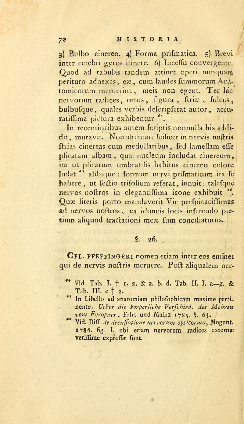 3] Bulbo elnereo. 4) Forraa prifmatlca. 5) Rrevl jnter cerebri gyros itinere. 6) Inceffu convergente. Ouod ad tabulas tandem attinet operi nunquat^ perituro adnexas, ese , cum laudes fummorum Ani- tomicorum meruerint, meis non egent. Ter hic nervorum radices, ortus , figura , ftrise , fulcus, bulbufque, quales verbis dcfcripferat autor , accu- ratjffima pidura exhibentur **. In recentioribus autem fcriptis nonnulla his aJdl- dit, mutavit. Non alternarefcilicet in nervis noftris ftrias cinereas cum raedullaribus, fed lamellam effe plicatam albara , qu'je nucleum includat cinereum, ita ut piicarum umbratilis habitus cinereo colore ludat *' alibique : formnm nervi prifmaticam ita fe habere , ut fedlio trifolium rcferat, innuit: talefque nervo<; noftros in clegantiffima icone exhibuit **. Quae literis porro mandaverit Vir perfpicaciffimus ad nervos noflros , ea idoneis locis inferendo pre- tium aliquod tradationi mcte fum conciliaturus. §. 26. ^ j Cel. PFEFfingeri nomen etiam inter eos eminet qui de nervis noftris meruere. Poft aliqualem ner- ** Vid. Tab. I. t I. 2. & a. b. d. Tab. II. I. a-g. & T^b. IIT. e t 2. In Libello ad anatomiam philofopblcam maxime perti- nente, Ueber die korferliche Verfchied. des Mohren vom Fitrofaer^ Frfit und Mainz 17R5. §. 6?. Vid. DifT. de deciiffatione nervoriim opticonnn^ Mogunt. xt8'^. fig I. ubi etiam nervorum radices extenige veriflime expreiTae funt.