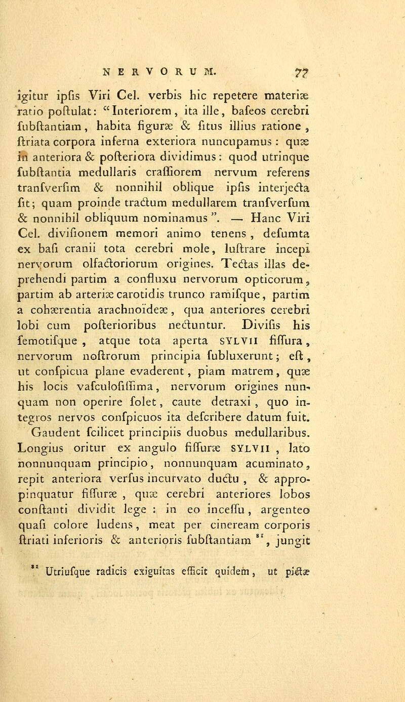 igltur ipfis Viri Cel. verbis hic repetere materiae ratio poftulat: Interiorem, itaille, bafeos ccrebri fubftantiam, habita figurse & fitus illius ratione j flriata corpora inferna exteriora nuncupamus : quss in anteriora & pofteriora dividimus : quod utrinque fubftantia medullaris craffiorem nervum referens tranfverfim & nonnihil oblique ipfis interjeda fit; quam proinde tradum medullarem tranfverfum & nonnihil obliquum nominamus . — Hanc Viri Cel, divifionem memori animo tenens , defumta ex bafi cranii tota cerebri mole, luftrare incepi nervorum olfadloriorum origines. Ted;as illas de- prehendi partim a confluxu nervorum opticorum, partira ab arteriae carotidis trunco ramifque, partim a cohsercntia arachnoideae, qua anteriores cerebri lobi cum pofterioribus neduntur. Divifis his femotifque , atque tota aperta SYLVii fifllira, nervorum noftrorum principia fubluxerunt; eft, ut confpicua plane evaderent, piam matrem, quse his locis vafculofiffima, nervorum origines nun- quam non operire folet, caute detraxi , quo in- tegros nervos confpicuos ita defcribere datum fuit. Gaudent fcilicet principiis duobus medullaribus. Longius oritur ex angulo fiffurce SYLVii , lato nonnunquam principio , nonnunquam acuminato, repit anteriora verfus incurvato dud;u , & appro- pinquatur fiffurcc , quue cerebri anteriores iobos conftanti dividit lege : in eo inceflli, argenteo quafi colore ludens, meat per cineream corporis ftriati inferioris & anterioris fubftantiam , jungit Utriufque radicis exiguitas efficit quidem, ut pi^se