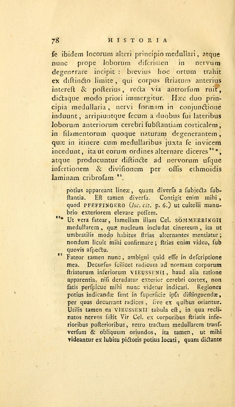 fe ibidem locoriira alteri principio raedullari, atque nunc prope loborum difcriirjcn in nervum degenerare incipit : brevius hoc ortum traliit ex diflindo Jimite , qui corpus ftriatum anterius intereft & pofterius, re6la via antrorfum ruit, diclaque raodo priori immergitur. Hxc duo prin- cipia medullaria, nervi formam in conjundlionc induunt, arripiuntque fecum a duobus fui lateribus loborum anteriorum cerebri fubflantiam corticalera, in filamentorum quoque naturam degenerantem, qucC in itinere cum raedullaribus juxta fe invicem incedunt, itauteorum ordines alternare diceres***, atque producuntur diftincfte ad nervorum ufque infertionem & divifionem per offis ethmoidis laminam cribrofam *\ potius appareant linete, quam diverfa a fubjeda fub- ftantia. Eft tamen diverfa. Contigit enira mihi, quod PFEFFINGERO Qoc. cit. p. 6.) ut cultelli manu- brio exteriorem elevare poffem. Ut vera fatear, lameliam illam Cel. sommerrINGH medullarem , qujc nucleum includat cinereum , ita ut umbratiiis modo habitus ftrias akernantes mentiatur; nondum hcuit mihi confirmare ; ftrias enim video, fub quovis afpedu. Fateor tamen nunc, ambigni quid effe in defcriptione mea. Decurfus fcilicet radicum ad normara corporum ftriatorum infcriorum vieussfnii, haud alia ratione apparentia, nifi deradatur exterior cerebri cortex, noii fatis perfpicue mihi nunc videtur indicari. Regiones potius indicandce funt in fuperficie ipfa diftinguendae, per quas decurrant radices , five ex quibus oriantur. Utilis tamen ea vIeussenii tabuia eft,^ in qua recli- natos nervos fiftit Vir Cel. ex corporibus ftriatis infe- rioribus pofterioribus, retro tradum meduUarem tranf- verfum & obliquum oriundos, ita tamen, ut mihi yideantur ex lubitu pidtoris potius locati, quam didante «««