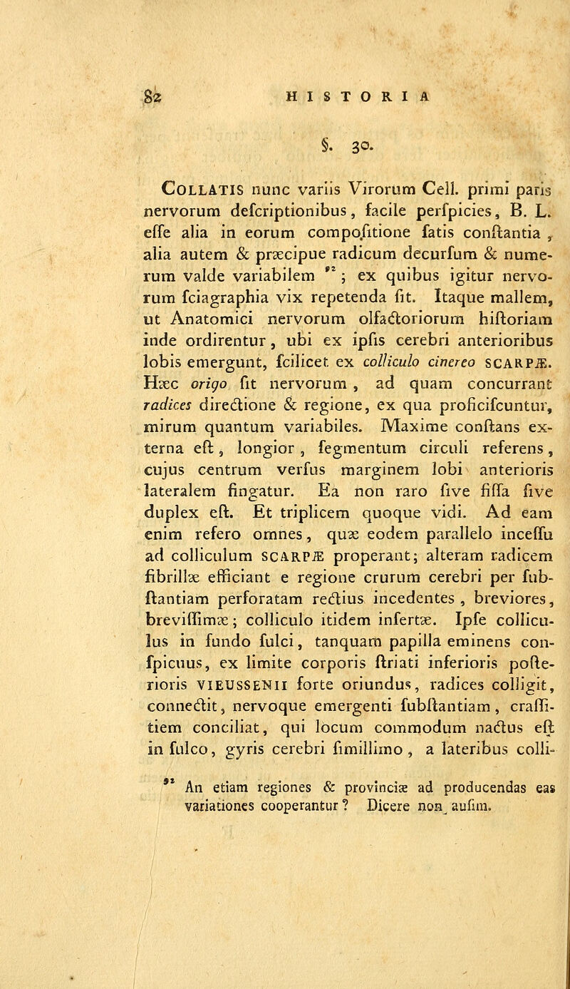 §. 30. CoLLATIS nunc varlis Virorum Cell. primi parig nervorum defcriptionibus, facile perfpicies, B, L. effe alia in eorum compo.fitione fatis conftantia , alia autem & prsecipue radicum decurfura & nume- rum Valde variabilem **; ex quibus igitur nervo- rum fciagraphia vix repetenda fit. Itaque mallem, ut Anatomici nervorum olfadloriorum hiftoriam inde ordirentur, ubi ex ipfis cerebri anterioribus lobis emergunt, fcilicet ex colUculo cinereo scARPiE. H^ec origo fit nervorum , ad quam concurrant radices diredione & regione, ex qua proficifcuntur, mirum quantum variabiles. Maxime conftans ex- terna eft, longior , fegmentum circuli referens, cujus ccntrum verfus marginem lobi anterioris lateralem fingatur. Ea non raro five fiffa five duplex eft. Et triplicem quoque vidi. Ad eam cnim refero omnes, quae eodem parallelo inceffu ad colHculum scARPiE properant; alteram radicem fibrillae efficiant e regione crurum cerebri per fub- ftantiam perforatam redius incedentes , breviores, breviffimiTe; colliculo itidem infertse. Ipfe collicu- lus in fundo fulci, tanquam papilla eminens con- fpicuus, ex limite corporis ftriati inferioris pofte- rioris viEUSSENii forte oriundus, radices colligit, connedit, nervoque eraergenti fubftantiam, craffi- tiem conciliat, qui locum commodum nadus eft infulco, gyris cerebri fimillimo , a lateribus colli- '* An etiam regiones & provlncice ad producendas eas variationcs cooperantur ? Dicere noH^ aufim.