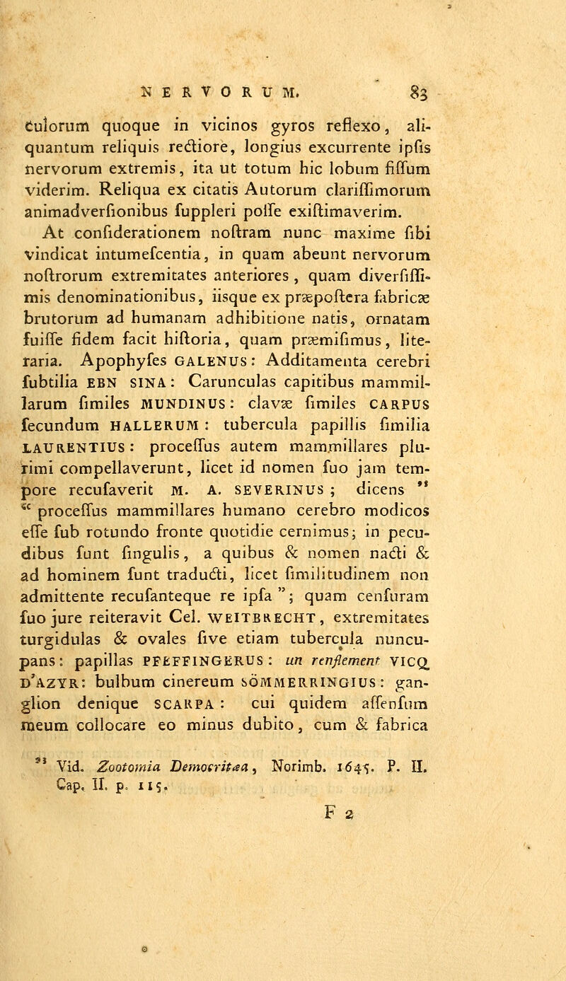 Culorum quoque in vicinos gyros reflexo, ali- quantum reliquis redliore, longius excurrente ipfis nervorum extremis, ita ut totum hic lobum fiffum viderim. Reliqua ex citatis Autorum clariffimorum animadverfionibus fuppleri poffe exiftimaverim. At confiderationem noftram nunc maxime fibi vindicat intumefcentia, in quam abeunt nervorum noftrorum extremitates anteriores , quam diverfiffi» mis denominationibus, iisque ex prsepoftcra fabricse brutorum ad humanam adhibitione natis, ornatam fuiffe fidem facit hiftoria, quam pra^mifimus, lite- raria. Apophyfes galenus : Additamenta cerebri fubtilia EBN SINA: Carunculas capitibus mammil- larum fimiles mundinus : clavse fimiles carpus fecundum hallerum : tubercula papillis fimilia LAURENTIUS: proceffus autem mammillares plu- rimi compellaverunt, licet id nomen fuo jam tem- pore recufaverit m. a. severinus ; dicens ** *' proceffus mammillares huraano cerebro modicos effe fub rotundo fronte quotidie cernimus; in pecu- dibus funt fingulis, a quibus & nomen nadi & ad hominem funt tradudi, licet fimilitudinem non admittente recufanteque re ipfa ; quam cenfuram fuo jure reiteravit Cel. weitbrecht, extremitates turgidulas & ovales five etiam tubercuia nuncu- pans: papillas PFEFFINGERUS : un rcnflement YICQ, d'azyr: bulbum cinereum bOMMERRlNoius: gan- glion denique SCARPA : cui quidem affenfum nieum collocare eo minus dubito, cum & fabrica '* Vid. Zootomia Demoeritaa, Norimb, 1645, P. II. Cap. 11. p. 115.