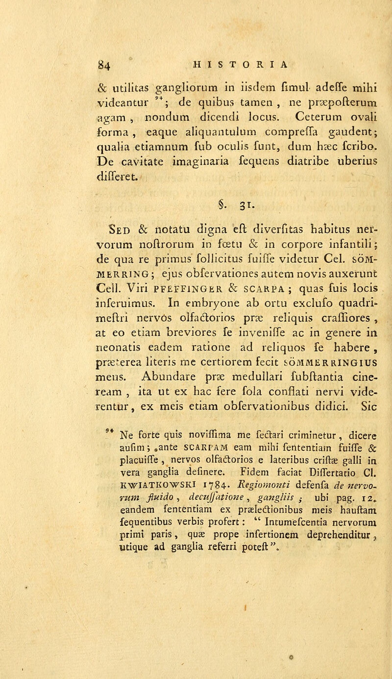 & utilitas gangliorum in iisdem fimul adefTe mihi videantur '*; de quibus tamen , ne prsepofterum agam , nondum dicendi locus. Ceterum ovali forma , eaque aliquantulum compreffa gaudent; qualia etiamnum fub oculis funt, dum hsec fcribo. De cavitate imaginaria fequens diatribe uberius diHcret. §. 31. Sed & notatu digna eft diverfitas habitus ner- vorum noftrorum in fostu & in corpore infantili; de qua re primus follicitus fuifTe videtur Cel. soM- MERRING; ejus obiervationes autem novis auxerunt Cell. Viri pfeffinger & scarpa ; quas fuis locis inferuimus. In embryone ab ortu exclufo quadri- meftri nervos olfadorios pvx, reliquis craffiores , at eo etiam breviores fe inveniffe ac in genere iil rieonatis eadem ratione ad reliquos fe habcre, prseucrea literis rae certiorem fecit sommerringius meus. Abundare prse medullari fubftantia cine- ream , ita ut ex hac fere fola conflati nervi vide- rentur, ex meis etiam obfervationibus didici. Sic 9» Ne forte quis noviflima me fectari crimlnetur, dicere aufim;«ante scARfAM eam mihi fententiam fuifle & placuifl^e , nervos olfaftorios e lateribus criftce galli in vera ganglia definere. Fidem faciat Diflertado Cl. KWIATKOWSKI 1784- Regiomontz dtfen^a. de nervo^ rum fiuido ^ decujfatione, gangliis ^ ubi pag. 12«. eandem fententiam ex prseledlionibus meis hauftam fequentibus verbis profert:  Intumefcentia nervorum primi paris, quae prope infertionem deprehenditur 3 «tique ad ganglia referri poteft.