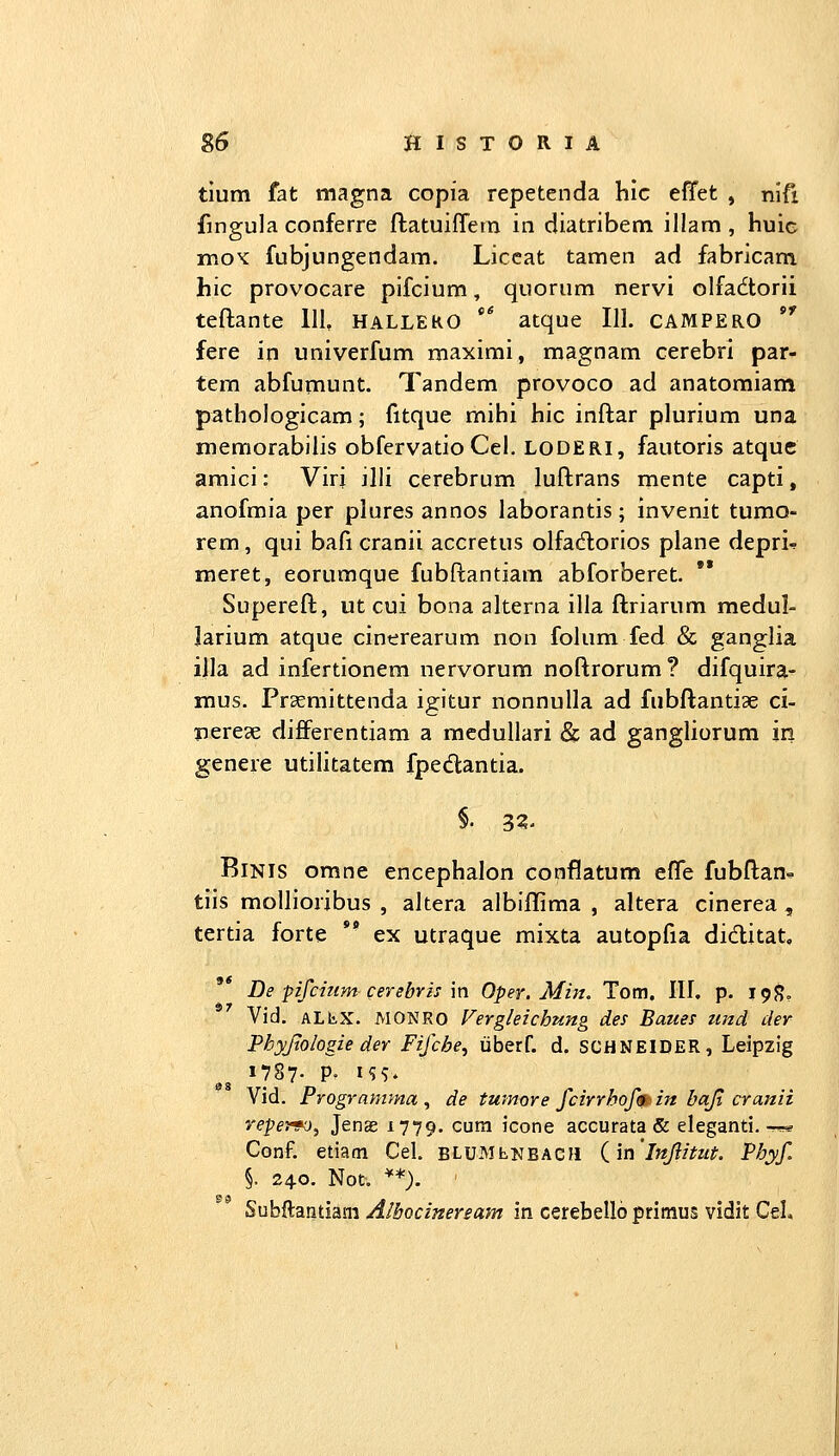 g6 filSTORIA tlum fat magna copia repetenda hic effet , nlfi fingula conferre ftatuiffem in diatribem illam , huic mox: fubjungendam. Liccat tamen ad fabricam hic provocare pifcium, quorum nervi olfadtorii teftante 111, halleko ** atque III. campero *' fere in univerfum maximi, magnam cerebri par- tem abfumunt. Tandem provoco ad anatomiam pathologicam; fitque mihi hic inftar plurium una memorabilis obfervatio Cel, LODERI, fautoris atquc amici: Virj illi cerebrum luftrans mente capti, anofmia per plures annos laborantis; invenit tumo- rem, qui bafi cranii accretus olfacftorios plane depri-? meret, eorumque fubftantiam abforberet. Supereft, ut cui bona alterna illa ftriarum medul- larium atque cinerearum rion folum fed & ganglia illa ad infertionem nervorum noftrorum? difquira- mus. Prsemittenda igitur nonnulla ad fubftantiae ci- iierege differentiam a racdullari Sc ad gangliorum in genere utilitatem fpedantia. §. 3?- BiNis omne encephalon conflatum efle fubftan^ tiis mollioribus , altera albiflima , altera cinerea , tertia forte *' ex utraque mixta autopfia diditat, De pifcinm cerebris m Oper. Min, Tom. III. p. i^^, Vid. ALliX. MONRO Vergleichung des Baues und der Phyjtologie der Fifche, iiberf. d. SCHNEIDER, Leipzig 1787. p. i?^. Vid. Programma , de tmnore fcirrhofm in bajt cranii vepev»o^ Jenae 1779. cum icone accurata & eleganti. ^ Conf. etiam Cel. BLUMhNBACH iinlnjiitut. Phyf §. 24.0. Not. **). Subftantiani Albocineream in cerebellb priraus vidit Cel*