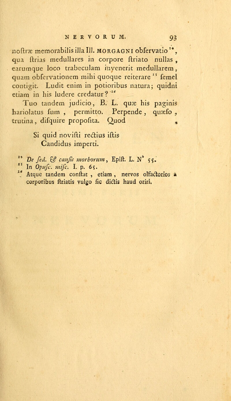 noftrae memorabilisillalll. morgagni obfervatio'*, qua ftrias medullares in corpore ftriato nullas , earumque loco trabeculam iliyenerit medullarem, quam obfervationem mihi quoque reiterare  femel contigit. Ludit enim in potioribus natura; quidni etiam in his ludere credatur? '* Tuo tandem judicio, B. L. quae his paginis hariolatus fum , permitto. Perpende , qu^efo ^ trutina, difquire propofita. Quod , Si quid novifti redlius iftis Candidus imperti. De fed. ^ cazijii morborum, Epift. L. N 5^.' In Opufc. mifc. I. p. 6?. Atque tandem conftat , etiam , nervos olfacflorios a corpoiibus ftrlatis vulgo fic dictis haud oriri.