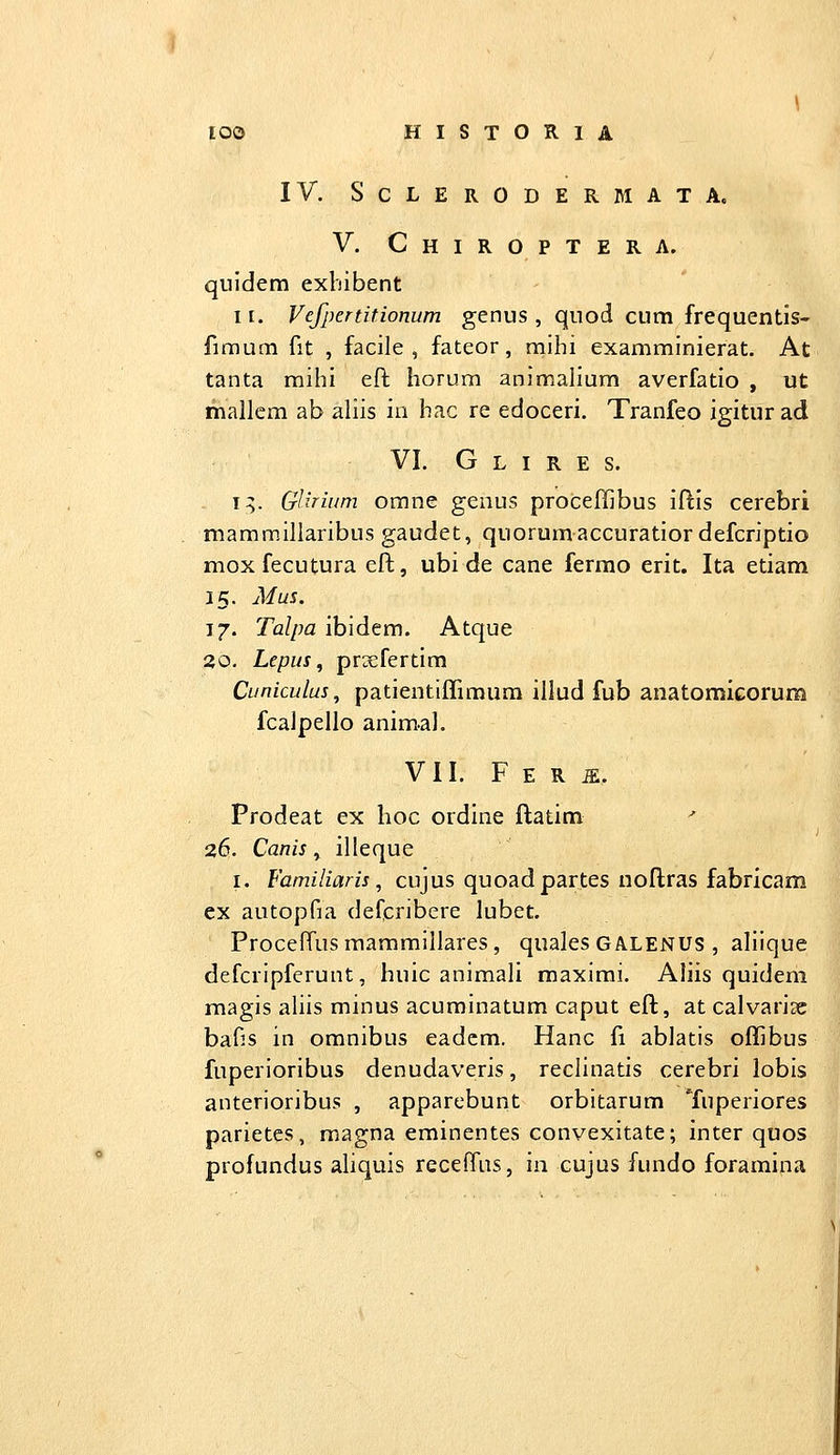 IV. SCLERODERMATA. V. Chiroptera. qiiidem exbibent II. Vefpertitionum genus , quod cum frequentis- fimum fit , facile , fateor, mihi examminierat. At tanta mihi efb horum animalium averfatio , ut mallcm ab aliis io hac re edoceri. Tranfeo igiturad VI. G L I R E S. i;. GlJTium omne genus proceffibus iftis cerebri mamm.illaribus gaudet, quorumaccuratior defcriptio mox fecutura eft, ubi de cane ferrao erit. Ita etiam 15. Mus. 17. Talpa ibidem. Atque 20. Lepus ^ prsefertim Cuniculus, patientiffimum illud fub anatomicorum fcalpello animal. VII. F E R ^. Prodeat ex lioc ordine ftatim ^ 26. Canis, illeque I. Familiaris, cujus quoadpartes uoftras fabricam ex autopfia dercribere lubet. ProcelTusmammillares, quales GALENUS , aliique defcripfcrunt, huic animali maximi. Aliis quidem magis aliis minus acuminatum caput eft, at calvarise bafis in omnibus eadcm, Hanc fi ablatis offibus fuperioribus denudaveris, reclinatis cerebri lobis anterioribus , apparebunt orbitarum Tuperiores parietes, magna eminentes convexitate; inter quos profundus aliquis receffus, in cujus fundo foramina