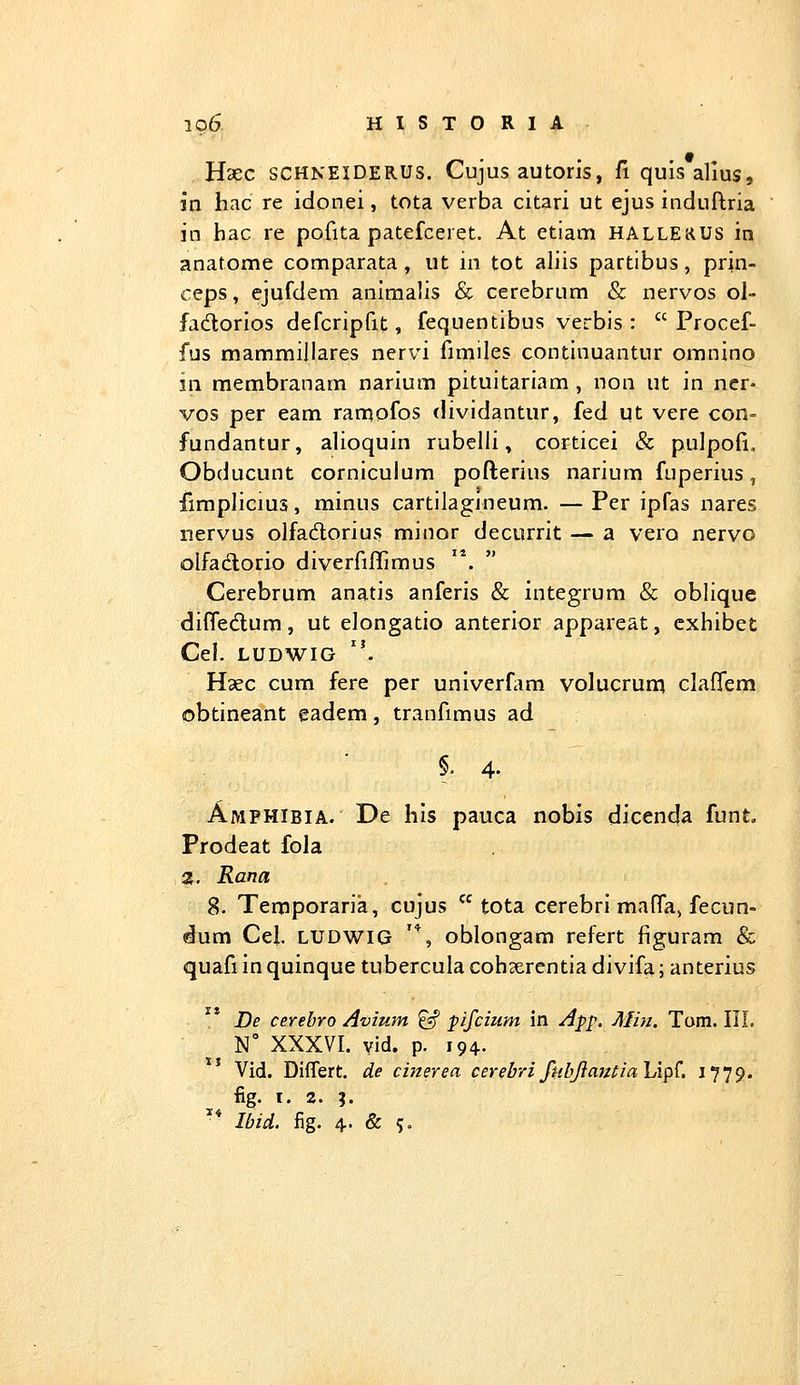 Hxc SCHNEIDERUS. Cujus autoris, fi quisalius, in hac re idonei, tota verba citari ut ejus induftria in hac re pofita patefceret. At etiam hallekus in anatome comparata , ut in tot aliis partibus, prin- ceps, ejufdem animalis & cerebrum & nervos ol- fadlorios defcripfit, fequentibus verbis :  Procef- fus mammillares nervi fimiles continuantur omnino in membranam narium pituitariam , non ut in ner- vos per eam ranqofos dividantur, fed ut vere con- fundantur, alioquin rubelli, corticei & pulpofi. Obducunt corniculum pofterius narium fuperius, limplicius, minus cartilagjneum. — Per ipfas nares nervus olfadlorius minor decurrit — a vero nervo olfadorio diverfiflimus . Cerebrum anatis anferis & integrum & obliquc difledum, ut elongatio anterior appareat, exhibet Cel. LUDWIG ''. Hcec cum fere per univerfam volucrum claflem obtineant eadem, tranfimus ad §. 4- Amphibia. De hls pauca nobis dicenda funt. Prodeat fola 2}, Rana 8. Temporaria, cujus  tota cerebri maflaj fecun- «ium Cel. ludwig '*, oblongam refert figuram & quafi in quinque tubercula coh«erentia divifa; anterius J)e cerebro Avium ^ pifcium in App. Min. Tom. III. N° XXXVI. vid. p. 194. Vid. Differt. de cinerea cerebrifitbJiatttialAp^. iT^*). fig. I. 2. %. '* Ibid. fig. 4-. & 5»