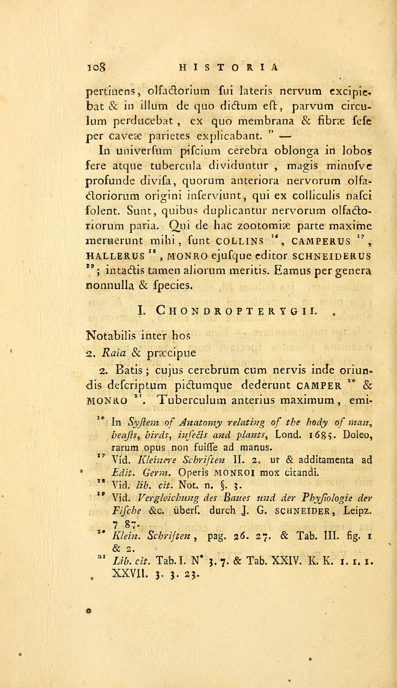 pertiaens, olfaclorlum fiii lateris nervum cxcipic- bat & in illum de quo didum eft, parvum circu- lum perducebat , ex quo membrana & fibr?e fefe per cavese parietes explicabant.  — In univerfum pifcium cerebra oblonga in lobos fere atque tubercula dividuntur , magis minufvc profunde divifa, quorum anteriora nervorum olfa- «^ioriorum origini inferviunt, qui ex coiliculis nafci folent. Sunt, quibus duplicantur nervorum olfadto- riorum paria. Qui de hac zootomise parte maxime meriaerunt mihi, funt COLLINS '*, camperus , HALLERUS '* , MONRO ejufque cditor SCHNEIDERUS ''; intadtis tamen aliorum meritis. Eamus per gener^ nonnulla & fpecies. I. Chondropterygil . Notabilis inter hos 2. Raia & praccipue 2. Batis; cujus cerebrum cum nervis inde oriun- dis defcriptum pidumque dederunt CAMPER  & MONRO *'. Tuberculum anterius maximum, emi- In Syjlem of Anatomy relating of the hody of man^ beajh, birds^ infeSis and plants, Lond. i68v Doieo, raram opus non fuifle ad manus. Vid. Kleiners Schriften II. 2. ut & additamenta ad ' Edit. Germ. Operis MONROI mox citandi. ' Vid. lib. cit. Not. n. §. ;. Vid. Vergleichung des Baues und der Phyjtologie der Fifche &c. iiberf. durch J. G. schneider, Leipz. Klein. Schrijten, pag. 2(5. 27. & Tab. III. fig. i & 2. ■ ^' Lib. cit. Tab.I. N* 5. 7. & Tab. XXIV. K. K. i. i. i. . XXVll. 3- 3. S5.