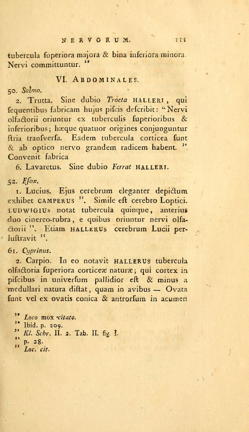 tubercula fnperiora majora & bina inferiora minora. Nervi committuntur. VI. Abdominales, 50. Salmo. 2. Trutta. Sine dubio Troeta halleri , qui fequentibus fabricam hujus pifcis defcribit: Nervi olfadlorii oriuntur ex tuberculis fuperioribus & inferioribus; haeque quatuor origines conjunguntur flria tranfverfa. Eadem tubercula corticea funt & ab optico nerv^o grandem radicem habent. ''. Convenit fabrica 6. Lavaretus. Sine dubio Fcrrat halleri. 52. Efox. ^ 1, Liicius. Ejus cerebrum elegantet depidum exhibet CAMPERUS ^\ Simile eft cerebro Loptici. LUDwiGlUs notat tubercula quinque, anterius duo cinereo-fubra, e quibus oriuntur nervi olfa- ctorii '\ Etiam hallerus cerebrum Lucii per- Juftravit . 61. Cyprinus. 2. Carpio. in eo notavit hallerus tubercula olfadoria fuperiora corticeas naturse; qui cortex in pifcibus in univerfum pallidior eft & minus 3. medulJari natura diftat, quam in avibus — Ovata funt veJ ex ovatis conica & antrorfum in acumeri Loco mox xitato. Ibid. p. 209.  la. Schr. IL 2. Tab. II. fig, l ;; p. 28. Loc. eit.