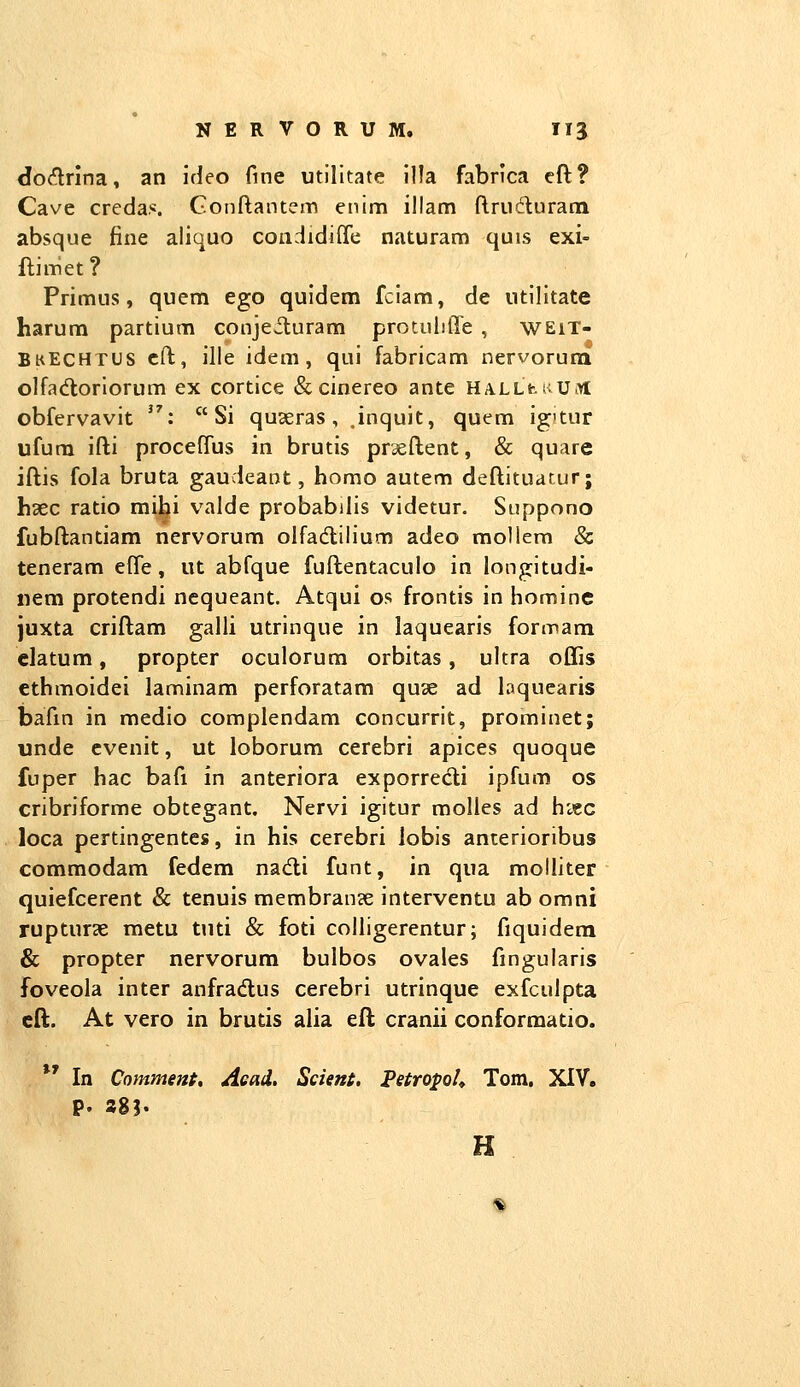 dodrina, an ideo fine utilltate llla fabrica eft? Cave credas. Gonftantem enim illam {Iruduram absque fine aliquo condidifTe naturam quis exi- ftimet? Primus, quem ego quidem fclam, de utilitate harura partium conjeituram protulifle , wEiT- BkEchtus cft, ille idem, qui fabricam nervorudi olfa(ftorIorum ex cortice &cinereo ante HALLfci>u.>l obfervavit :  Si quaeras , .inquit, quem ig'tur ufura ifti procelTus in brutis praeflent, & quare iflis fola bruta gaudeant, homo autem deftituatur; hsec ratio mibi valde probabilis videtur. Suppono fubftantiam nervorum olfadlilium adeo mollera & teneram efte, ut abfque fuftentaculo in longitudi- nem protendi ncqueant. Atqui os frontis in hominc Juxta criftam galli utrinque in laquearis formam clatum, propter oculorum orbitas, ultra offis ethmoidei laminam perforatam quae ad laquearis bafm in medio complendam concurrit, prominet; unde cvenit, ut loborum cerebri apices quoque fuper hac bafi in anteriora exporrecli ipfum os cribriforme obtegant. Nervi igitur molles ad hi«c loca pertingentes, in his cerebri lobis anterioribus commodam fedem na(5ti funt, in qua molliter quiefcerent & tenuis membran?e interventu ab omni rupturcC metu ttiti & foti colligerentur; fiquidera & propter nervorum bulbos ovales fmgularis foveola inter anfradlus cerebri utrinque exfculpta cft. At vero in brutis alia eft cranii conformatio, *' In Comment, Aead, Scient, Petropoh Tom. XIV. P. 283. H