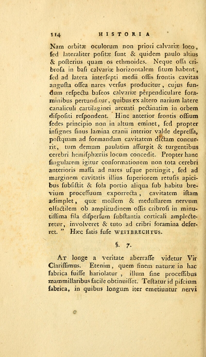 Nam orbitse oculorum non priori calvarice loco, fcd lateraliter pofitae funt & quidem paulo altius &; poftcrius quam os ethmoides, Neque offa crir brofa in bafi calvariae horizontalem fitum habent, fed ad latera interfepti raedii offis frontis cavitas angufta offea nares verfus producitur, cujus fun- dum refpedlu bafeos calvari?e perpendiculare fora- minibus pertunditur, quibus ex altero narium latere canaliculi cartilaginei arcuati pedtinatim in orbem difpofiti refpondent. Hinc anterior frontis offium fedes principio non in altum enlinet, fed propter infignes finus lamina cranii interior valde deprelTa, poftquam ad formandam cavitatem didlam concur- rit, tum demum paulatim affurgit & turgentibus cerebri hemifphjeriis locum concedit. Propter hanc fmgularem igitur conformationem non tota cerebri anterioris maffa ad nares ufque pertingit, fed ad marginem cavitatis illius fuperiorem retufis apici- bus fubfiftit & fola portio aliqua fub habitu bre- vium proceffuum exporreda , cavitatem iftam adimplet, quse mollem & medullarem nervum olfadlilem ob amplitudinem offis cribrofi in minu- tiffima fila difperfum fubftantia corticali amplede- retur, involveret & tuto ad cribri foramina defer- ret.  Haec fatis fufe weitbrechtus. §. 7. At longe a veritate aberrafTe videtur Vir Ciariffimus. Etenim, quem finem naturse in hac fabrica fuiffe hariolatur , illum fme proceffibus mammiliaribus facile obtinuiffet, Teftatur id pifcium fabrica, in quibus longum iter emetiuntur nervi