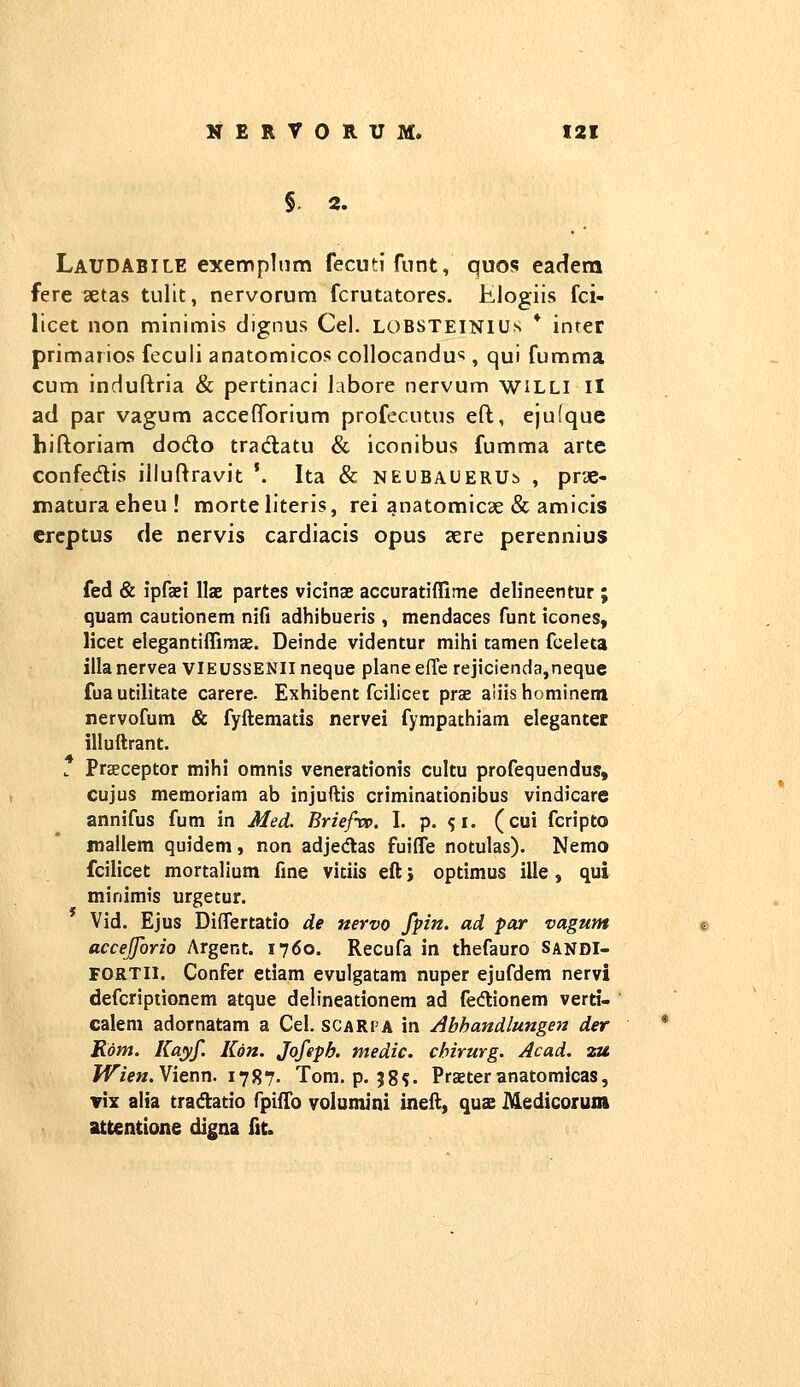 §. 2, Laudabile exemplnm fecutifnnt, quos eadera fere aetas tulit, nervorum fcrutatores. Klogiis fci- licet non minimis dignus Cel. LOBSTEINIUs * inter primarios feculi anatomicos collocandu^, qui fumma cum induftria & pertinaci labore nervum wiLLl II ad par vagum accefforium profecutus eft, ejufque hiftoriam dodo tradtatu & iconibus fumma arte confedis illuftravit '. Ita & NEUBAUERUb , prae- matura eheu ! morteliteris, rei anatomicae & amicis crcptus de nervis cardiacis opus aere perennius fed & ipfaei llae partes vicinas accuratiflime delineentur ; quam cautionem nifi adhibueris , mendaces funt icones, licet elegantifTimae. Deinde videntur mihi tamen fceleta illanervea vieussenii neque plane effc rejicienda,neque fuautilitate carere. Exhibent fcilicet prae aiiishominem nervofum & fyftematis nervei fympathiam elegantet illuftrant. . Praeceptor mihi omnis venerationis cultu profequendus, cujus memoriam ab injuftis criminationibus vindicare annifus fum in Med. Briefrv. I. p. s^. (cui fcripto mallem quidem, non adjedlas fuifle notulas). Nemo fcilicet mortalium fine vitiis eft; optimus ille, qui minlmis urgetur. Vid. Ejus Diflertatio de nervo fpn. ad par vagum accejjorio Argent. 1760. Recufa in thefauro SandI- FORTll. Confer etiam evulgatam nuper ejufdem nervi defcriptionem atque delineationem ad fedlionem verti- calem adornatam a Cel. scarpa in Abhandlungen der Rom. Kayf. Kon. Jofepb. tnedic. chirurg. Acad. zu ^z>«. Vienn. 1787. Tom. p. 38?. Praeter anatomicas, Tix alia tradtatio fpifTo volumini ineft, quae Medicoium attentione digna fit.