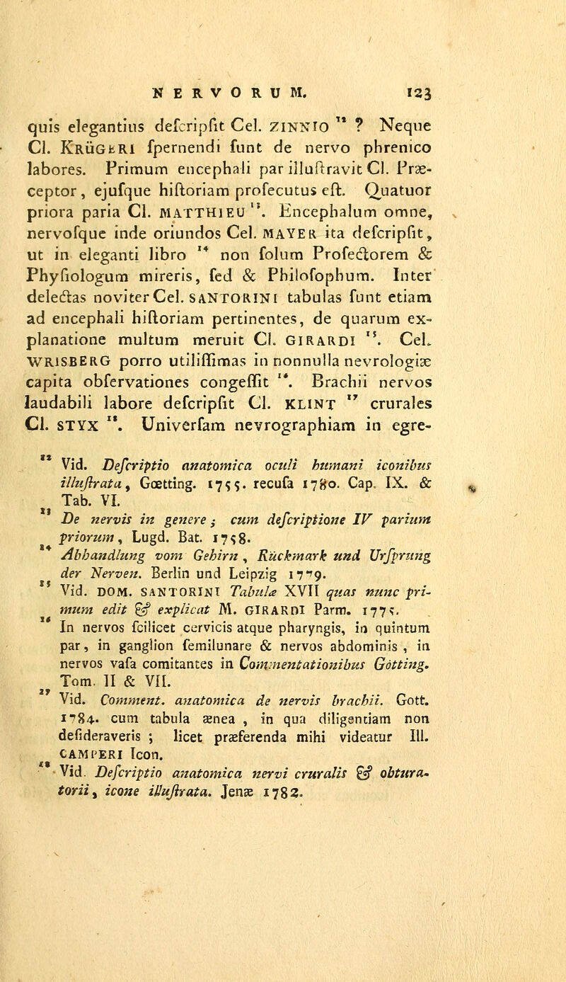 quis elegantius defcTipfit Cel. zinnio  ? Neque Cl. KrughRI fpernendi funt de nervo phrenico labores. Primum encephali par illuRravit CI. Frae- ceptor , ejufque hiftoriam profecutus eft. Q,uatuor priora paria Cl. matthieu. Encephalum omne, ^ nervofquc inde oriundos Cel. mayer ita defcripfit, ut in eleganti libro '* non folum Profe<florem & Phyfiologum mireris, fed & Philofophum. Inter deledas noviter Cel. saNTORINI tabuias funt etiam ad encephali hiftoriam pertincntes, de quarum ex- planatione muitum meruit Cl. girardi . CeL WRiSBERG porro utiliffimas in nonnulla nevrologiae capita obfervationes congeflit '*. Brachii nervos laudabili labore defcripfit Cl. KLINT  cruralcs CI. STYX . Univerfam nevrographiam in egre- Vid. Defcriptio anatomica octiH htimani iconibm illujlratuy Goetting. I7SS« recufa 17B0. Cap, IX. & Tab. VI. De nervis in genere ,• cum defcriptione IV parium priorum^ Lugd. Bat. I7s8. Abhandlung vom Gehirn , Ruckmark und Urffrimg der Nerven. Bedin und Leipzig iT'^. Vid. DOM. SANTORINT Tabula XVII qua! nunc fri- mum edit ^ explicat M. GlRARnl Parm. 177;. In nervos fcilicet cervicis atque pharyngis, in quintum par, in gangiion femilunare & nervos abdominis , in nervos vafa comitantes in Commentationibus Gotting. ^^ Tom. II & VIL Vid. Comment. anatomica de nervis brachii. Gott. 1784- cum tabula Eenea , in qua diligantiam non defideraveris ; licet praeferenda mihi videatur III. cami'ERI Icon. Vid. Defcriptio anatomica nervi cruralis ^ obtura- torii^ icone illujirata. Jense 1782.