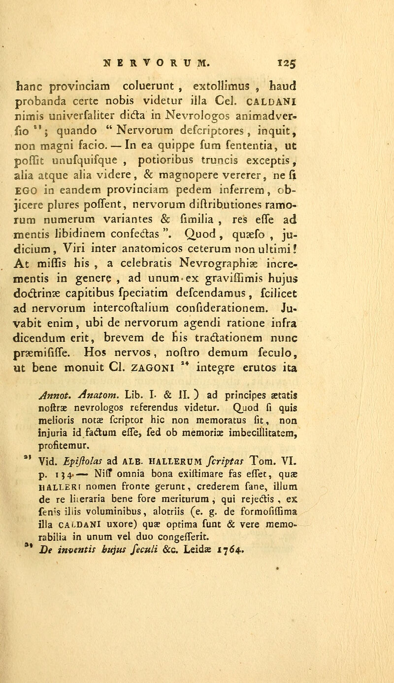 hanc provinciam coluerunt , extoHimus , liaud probanda certc nobis videtur iila Cel. CALDANi rimis univerfaliter dida in Nevrologos animadver- fio*'; quando  Nervorura defcriptores , inquit, non magni facio. — In ea quippe fum fententia, ut poflit unufquifque , potioribus truncis exceptis, alia atque alia videre, & magnopere vererer, ne (i EGO in eandem provinciam pedera inferrem, ob- Jicere plures poffent, nervorura diftributiones ramo- rum numerum variantes & fimilia , res efle ad mentis libidinem confedas . Q^uod , quaefo , ju- dicium, Viri inter anatomicos ceterum non ultimi! At miffis his , a celebratis Nevrographiae incre- mentis in genere , ad unum-ex graviffimis hujus dodrinse capitibus fpeciatim defcendamus , fcilicet ad nervorum intercoftalium confiderationem. Ju- vabit enim, ubi de nervorum agendi ratione infra dicendum erit, brevem de his tradationem nunc praemififfe. Hos nervos, noftro demum feculo, ut bene monuit Cl. zagoni '* integre erutos ita Annot. Anatom. Lib. I- & II. ) ad principes setatis noftrse nevrologos referendus videtur. Q^uod fi quis melioris nota fcriptot hic non memoratus fit, non injuria id fadum effe, fed ob memorice imbecillitatsm, profitemur.  Vid. Epiflolas ad alb. hallerum fcriptas Tom. VI. p. 154«— Niff omnia bona exiftimare fas eflet, quae HALLERi nomen fronte gerunt, crederem fane, illum de re liieraria bene fore meriturum ^ qui rejedlis , ex fenis iliis voluminibus, alotriis (e. g. de formofiffima illa CALDANi uxore) quse optima funt & vere memo- rabilia in unum vel duo congeiTerit. ** De inventii bitjits feculi &c. Leidje 1764.