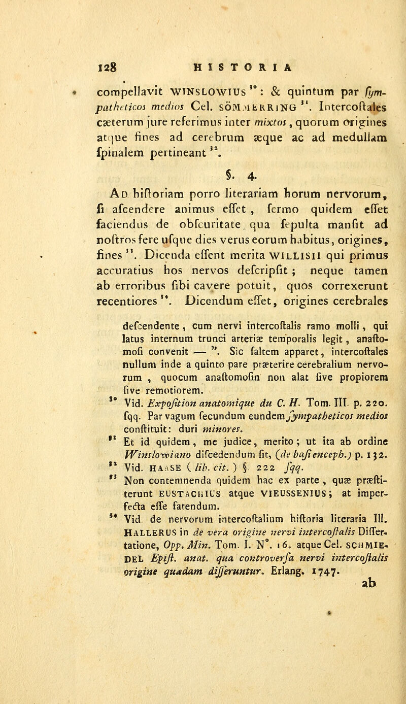 compellavlt wtnslowius : & quintum par /ym- pathfticoi medios Cel. SOx^.MhKRiNG . Intercoftales csEterum jure referimus inter mixtos, quorum origines at |ue fines ad cercbrum aeque ac ad meduli<am fpinalera pertineant '*. §. 4. Ad Mfloriam porro literariam horum nervorum, (i afcendere animus effet , fcrmo quidem cffet faciendus de obfcuritate, qua fepulta manfit ad nortrosfereufque dies veruseorum habitus, origines, fines . Dicenda efTent merita WILLISU qui primus accuratius hos nervos defcripfit ; neque tamen ab erroribus fibi cavere potuit, quos correxerunt recentiores'*. Dicendum effet, origines cerebrales def:endente, cum nervi intercoftalis ramo molll, qui latus internum trunci arteriae temporalis legit, anaflo- mofi convenit — . Sic faltem apparet, intercoftales nullum inde a quinto pare praeterire cerebralium ncrvo- rum , quocum anaftomofm non alat five propiorera five remotiorem.  Vid. Exfojition anatomique du C. H. Tom. IIT. p. 220, fqq. Parvagum fecundum tundemfympatheticosmediot conftituit: duri minores. '* Et id quidem, mc judice, merito; ut ita ab ordine Winslo^viano dircedendum fit, Qde ba/tenceph.) p. i}2. '* Vid. HA.;\SE iiib.cit.) §. 222 fqq. *' Non contemnenda quidem hac ex parte , quse praEfti- terunt eustachius atque vieussenius; at imper- fe(fta cffe fatendum. '* Vid de nervorum intercoftalium hiftoria literaria 111, HALLERUS in de vera origine iiervi i?ztercoJ}a/isJ)\{^eT- tatione, Opp.Min. Tom. I. N°. 16. atqueCel. SCHMIE- DEL Epiji. anat. qua controverfa nervi intercojialis origine quadam dijferuntur. Erlang, 1747. ab