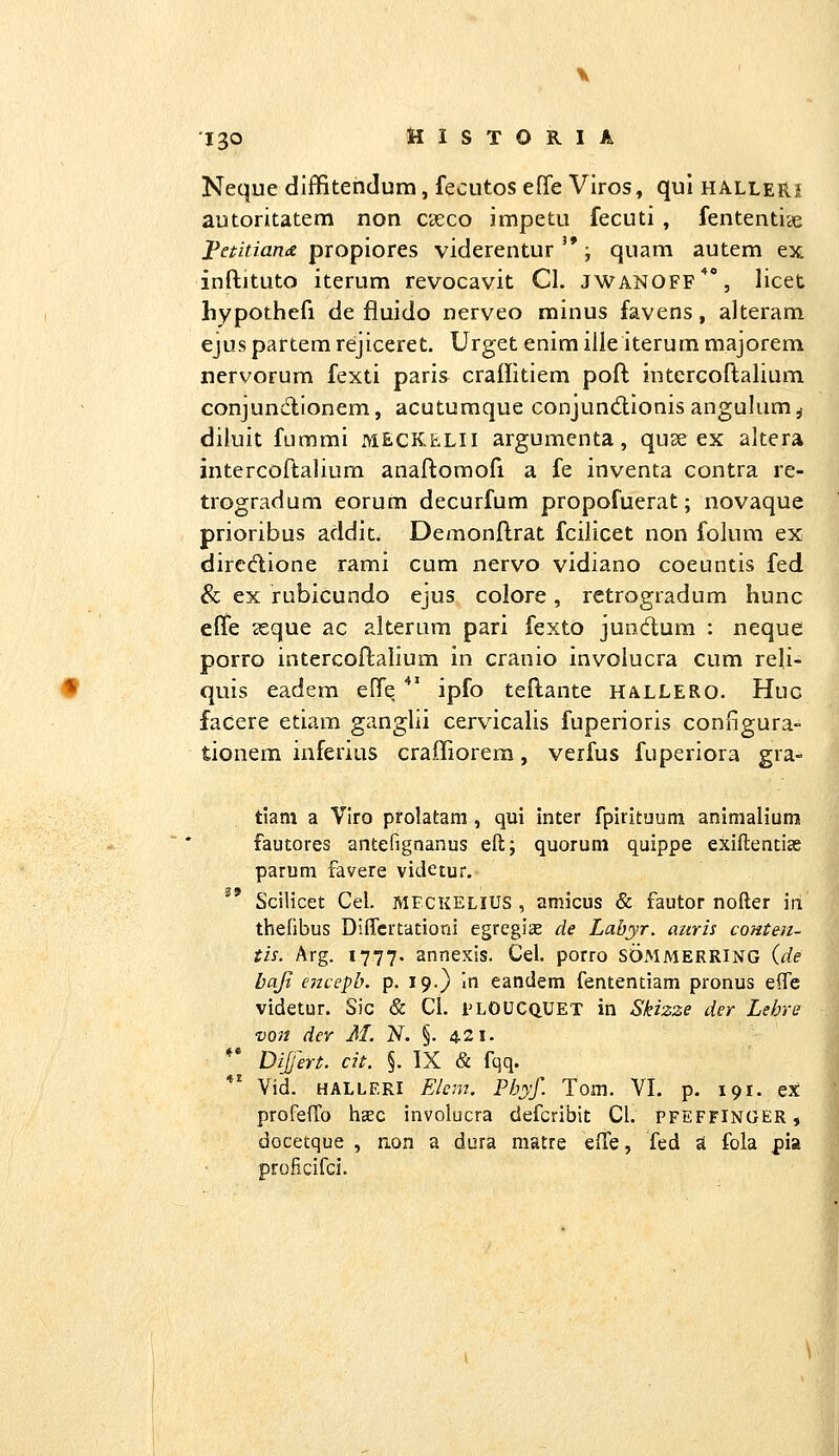 Neque diffitendum, fecutos efie Vlros, qul hallerj autoritatem non C£eco impetu fecuti , fententice petitiana propiores viderentur '*; quam autem ex inftituto iterum revocavit Cl. JWANOFF*, licet hypothefi de fluido nerveo minus favens, alteram ejus partem rejiceret. Urget enim ille iterum majorem nervorum fexti paris craHitiem poft intercoftalium conjundionem, acuturaque conjundionis angulum,- diluit fumrai meckelii argumenta, quse ex altera intercoftalium anaftomofi a fe inventa contra re- trogradum eorum decurfum propofuerat; novaque prioribus addit. Demonftrat fcilicet non folum ex dircdione rami cum nervo vidiano coeuntis fed & ex rubicundo ejus colore, retrogradum hunc effe 2eque ac alterum parl fexto jundum : neque porro intercoftalium in cranio Involucra cum reli- quis eadem effe *' ipfo teftante hallero. Huc facere etiam ganglil cervicalis fuperioris configura- tionem inferius craffiorem, verfus fuperlora gra- tiam a Viro pfolatam , qui inter fpirituum animalium fautores antefignanus eft; quorum quippe exiftentiae parum favere videtur. Scilicet Cel. meckelius , amicus & fautor nofter in thelibus DiflTcrtationi egreglEe de Labyr. auris conten- tis. hrg. 1777. annexis. Cel. porro SOMMERRING (de baji encepb. p. 19.) In eandem fententiam pronus eflfe videtur. Sic & Cl. i^LOUCQUET in Skizze der Lehre von dcY M. N. §. 421. ** Dijert. cit. §. TX & fqq. *' Vid. halleri Elem. Phyf. Tom. VI. p. 191. ex profeflTo hsec involucra defcribit Cl. pfeffinger, docetque , aon a dura matre efTe, fed «t fola pia proficifci.