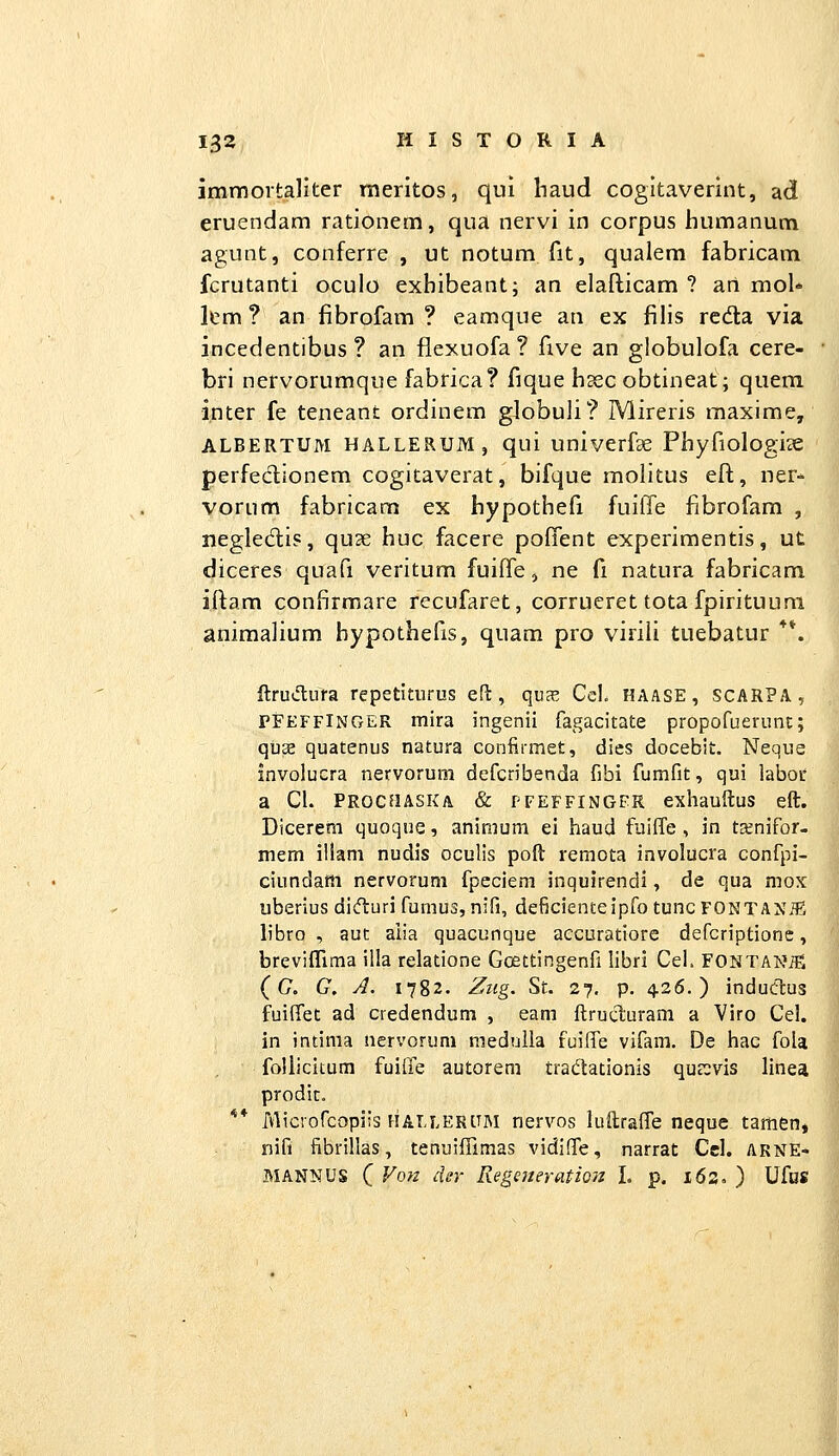 immoitaliter rneritos, qui haud cogitaverint, ad eruendam rationem, qua nervi in corpus humanum agunt, conferre , ut notum fit, qualem fabricam fcrutanti oculo exbibeant; an elafticam ? ari mol* Itm ? an fibrofam ? eamque an ex filis rcda via incedentibus ? an flexuofa? five an globulofa cere- bri nervorumque fabrica? fique hsec obtineat; quem inter fe teneant ordinem globuli? Mireris maxime, ALBERTUM HALLERUM , qui univcrfse Phyfiologice perfeclionem cogitaverat, bifque molitus eft, ner- vorum fabricam ex hypothefi fuiffe fibrofam , negledis, quse huc facere poffent experimentis, ut diceres quafi veritum fuiffe j ne fi natura fabricam iftam confirmare recufaret, corrueret tota fpirituum aniraalium hypothefis, quam pro virili tuebatur **. ftrudufa repetiturus eH:, qvx CeL HAASE, SCARPA, PFEFFINGER mira ingenii fagacitate propofuerunt; quse quatenus natura conlirmet, dies docebit. Neque involucra nervorum dcfcribenda fibi fumfit, qui laboc a Ci. PROCJiASKA & PFEFFINGFR exhauftus eft. Dicerem quoque, aninium ei haud fuiffe, in t^nifor- mem iilam nudis oculis poft remota involucra confpi- ciundam nervorum fpeciem inquirendi, de qua mox uberius didturi fumus, nifi, deficienteipfo tuncFONTANiE libro , aut aiia quacunque accuratiore defcriptione, breviffima illa relatione Goettingenfi libri Cei. FONTANifi (G. G, A. 1782. Ziig. St. 27. p. 426.) indudus fuiffet ad credendum , eam ftrucluram a Viro Cel. in intinia nervorum medulla fuiffe vifam. De hac fola follicitum fuirfe autorem tradationis quccvis linea prodit. ** Microfcopiis HALLERtTM nervos lullraffe neque tamenj nifi iibrillas, tenuiffimas vidiffe, narrat Cel. arne- MANNUS ( Vorz der Regeneratioiz L p. 162. ) Ufos