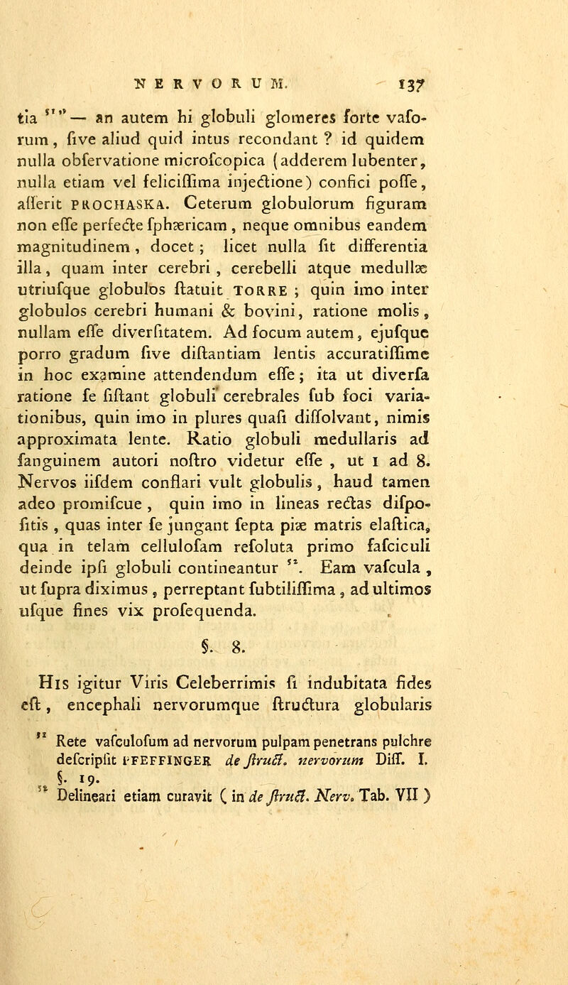 tla *'— an autem hi globuli glomeres forte vafo- rum, five aliud quid intus recondant ? id quidem nulla obfervatione microfcopica (adderem lubenter, nuUa etiara vcl feliciffima injedione) confici poffe, aderit prochaska.. Ceterum globulorum figuram non efle perfedle fph?ericam , neque omnibus eandem magnitudinem , docet ; licet nulla fit differentia illa, quam inter cerebri , cerebelli atque medullae utriufque globulos ftatuit torre ; quin imo inter globulos cerebri humani & bovini, ratione molis, nullam effe diverfitatem, Ad focum autem, ejufquc porro gradum five diflantiam lentis accuratiffimc in hoc exarame attendendum efife; ita ut divcrfa ratione fe fiftant globuli' cerebrales fub foci varia- tionibus, quin imo in plures quafi diffolvant, nirais approximata lente, Ratio globuli medullaris ad fanguinem autori noftro videtur effe , ut i ad 8. Nervos iifdem conflari vult globulis, haud tamen adeo promifcue , quin imo in lineas redas difpo- fitis , quas inter fe jungant fepta piae matris elaftica, qua in telam cellulofam refoluta primo fafciculi deinde ipfi globuli contineantur '\ Eam vafcula , ut fupra diximus , perreptant fubtiliffima , ad ultimos ufque fines vix profequenda. §. 8. His igitur Viris Celeberrimis fi indubitata fides cft, enccphali nervorumque ftrudlura globularis Rete vafculofum ad nervorum pulpam penetrans pulchre defcripfit i-FEFFINGER de JlruSf, nervoriim Diff. I. Delineari etiam curavit ( in de Jlru^, Nerv, Tab. Yll )