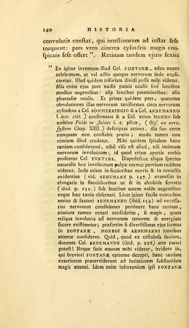 eonvolutis conftat, qui inteflinorum ad inftar fefe torquent: pars vero cinerea cylindris magis con- fpicuis fefe ofFert '*. Retinara tandeni vitris fexies '' En igitur inventum illud Cel. FONTANiE, adeo nuper celebratum, ut vel adtio quoque nervorum inde expli^ caretur. lllud quidem trifariam dividi polTe mihi videtur. Alia enim ejus pars nudis patuit oculis five' lentibus modice augentibus: alia lentibus potentioribus: alia phantafise oculis. Et prima quidem pars, quatenus obvolutiones illas nervorum tseniformes circa nervorum ^cylindros a Cel. sommerringio & a Cel, arnemannO ( locc. citt. ) confirmatas & a Cel. etiam MONRO fub .. noihine Folds or Joiiits i. e. plicae, ( Obf. on nerv. fyjiem Chap. XIII.) defcriptas attinet, illa fuo certe nunquam non conltabit pretio j modo tamen non riimium ilhid credatur. Mihi quidem fpiralem hanc taeniam confideranti, nihil vifa eft aliud, nifi intimum nervorum involucrum; id quod etiam apertis verbis profitetur Cel. fontana. Diapedefeos aiiqua fpccies naturalis hoc involucrum pulpae nerveje pervium reddere videtur. Inde etiam in ficcioribus nervis & in retradtis evidentius (vid. arnemann p. 14?.) evanefcit in clongatis in flaccidioribus ut & in alcohole fervatis (^ibid. p. i?^.) fub lentibus autem valde augentibus negat hsc tsnia obfervari. Licet igitur facile concedani amico & fautori arnemanno (ibid. 1^4) ad neceffa- fias nervorum conditiones pertinere hanc taeniam, nimium tamen ornari crediderim , fi magis , quam reliqua involucra ad nervorum tenorem & energiam facere exiftimeturj praefertim fi diverfiffimas ejusformas in FONTANiE , MONROI & ARNEMANNI iconibus attente confideres. Quid , quod ex cellulofa ficciQre, docente Cel. arnemanno (ibid. p. 226) arte parari poteft! Neque fatis aequum mihi videtur, irridere iis, qui breviori fontan^ epitome decepti, hanc t^niam exteriorem praeterviderunt ad intimiorem fubftantiam magis attenti. Idem enim infortunium ipfi fontanm