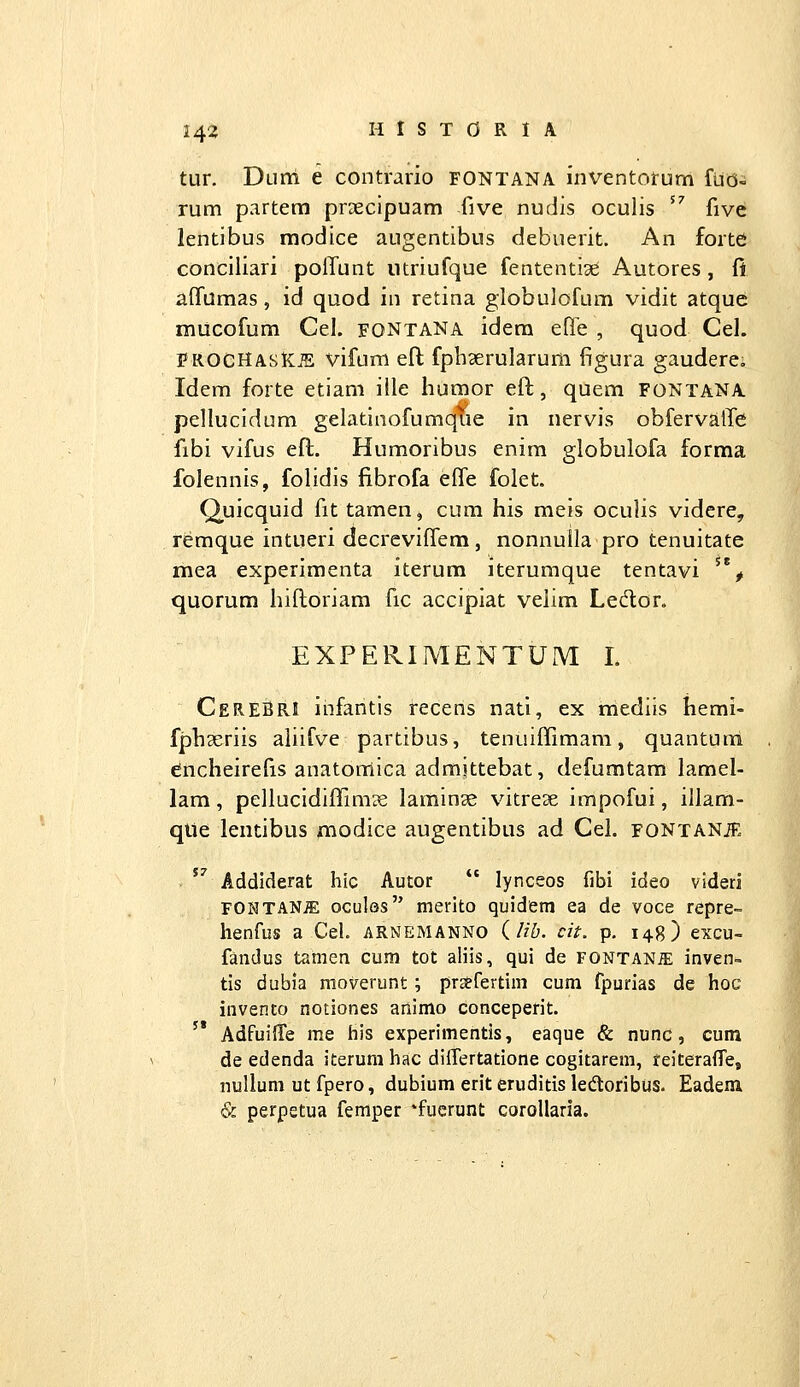 tur. Duni e contrario fontana inventorum fuo- rum partem praecipuam five nudis oculis ^^ fivc lentibus modice augentibus debuerit. An forte conciiiari polfunt utriufque fententiae Autores , fi affumas, id quod in retina globulofum vidit atquc mucofum Cel. fontana idem efle , quod Cel. PROCHAsK:.^ vifuni eft fpbserularum figura gaudere, Idem forte etiam ille humor eft, quem FONTANA pellucidum gelatinofumque in nervis obfervalTe fibi vifus eft. Humoribus enim globulofa forma folennis, folidis fibrofa effe folet. Q^uicquid fit tamen, cum his meis oculis videre, remque intueri decreviffem, nonnulla pro tenuitate mea experimenta iterum iterumque tentavi ^**^ quorum hiftoriam fic accipiat velim Ledor. EXPERIMENTUM L CereBrI ihfantis recens nati, ex mediis hemi- fphseriis aliifve partibus, tenuiffimam, quantunl cincheirefis anatonlica admjttebat, defumtam lamel- lam, pellucidiffim?e laminae vitrese impofui, illam- qUe lentibus modice augentibus ad Cel. fontanje  Addiderat hic Autor  lynceos fibi ideo videri FONTANiE oculos merito quidetn ea de voce repre- henfus a Cel. arnemanno (//&. ch. p, 148) excu- fandus tamen cum tot aliis, qui de FONTANa; inven= tis dubia moverunt; pr3?rertim cum fpurias de hoc invento notiones animo conceperit. '* Adfuiffe me his experimentis, eaque & nunc, cum de edenda iterum hac differtatione cogitarem, feiteraffe, uuUum ut fpero, dubium erit eruditis ledloribus. Eadem & perpstua femper *fucrunt coroUaria.