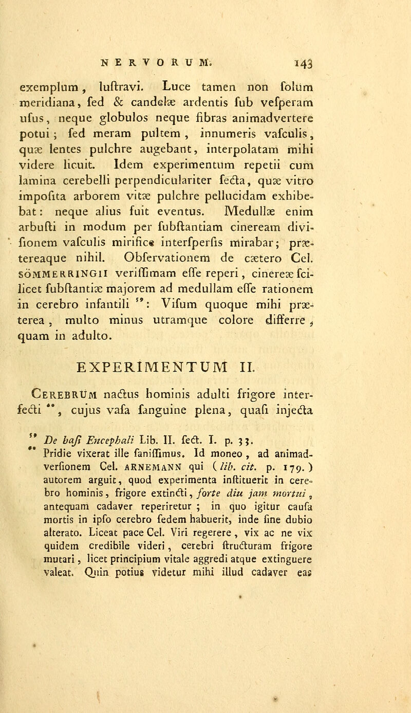 exemplum, luftravi. Luce tamen non folum meridiana, fed & candelae ardentis fub vefperam iifus, neque globulos neque fibras animadvertere potui; fed meram pulcem , innumeris vafculis, qu3e lentes pulchre augebant, interpolatam mihi videre licuit. Idem experimentnm repetii cum lamina cerebelli pcrpendiculariter feda, quse vitro impofita arborem vitae pulchre pellucidam exhibe- bat: neque alius fuit eventus. Medullae enim arbufti in raodum per fubftantiam cineream divi- fionem vafculis mirific* interfperfis nrtirabar; pr?e- tereaque nihil. Obfervationem de c^etero Cel. soMMERRINGil verilTimam effe reperi, cinereaefci- licet fubftantiae majorem ad medullam effe rationem in cerebro infantili : Vifum quoque mihi prae-» terea, muko minus utramque colore differre ^ quam in aduko. EXPERIMENTUM 11. Cerebrum nadus hominis aduki frigore inter- fedi *', cujus vafa fanguine plena, quafi injedla j» De baji Ertcephali Lib. II. fedt. I. p. 5J. Pridie vixerat ille faniffimus, Id moneo , ad ariimad- verfionem Cel. aRNEMaNN qui {lih. cit. p. 179.) autorem arguit, quod experimenta inftituerit in cere- bro hominis, frigore extindli, forte diu jam moYtzii, antequam cadaver reperiretur ; in quo igitur caufa mortis in ipfo cerebro fedem habuerit, inde fine dubio alterato. Liceat pace Cel. Viri regerere, vix ac ne vix quidem credibile videri, cerebri flrudturam frigore mutari, licet priricipium vitale aggredi atque extinguere valeat. Qjiin potius videtur mihi illud cadaver eas