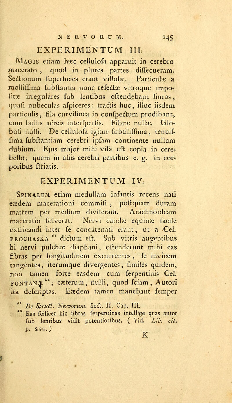 EXPERIMENTUM IIL Magis etiam hsec cellulofa apparuit in cerebro raacerato , quod in plures partes diffecueram. Sedionum fuperficies erant villofse. Particulse a molliflima fubflantia nunc refedae vitroque impo- fitse irregulares fub lentibus oflendebant lineas, quafi nubeculas afpiceres: tradlis huc, illuc iisdem particulis, fila curviiinea in confpedum prodibant, cum bullis aereis interfperfis. Fibr?e nullae. Glo- buli riulli. De celhilofa igitur fubtihffima, tenuif- fima fubftantiam cerebri ipfam continente nullum dubium. Ejus major mihi vifa eft copia in cere- bellb, quam in aliis cerebri partibus e. g. in cori poribus flriatis. EXPERIMENTUM IV; SpiifALEM etiam medullam infantis recens nati esedeni maceratidni commifi , poftquam dtiram matrem per medium diviferam. Arachnoideani maceratio folverat. Nervi caud?e equinae facile extricandi inter fe concatenati erant, ut a Cel. PROCHASKA *' didum eft. Sub vitris augentibuS hi nervi pulchre diaphani, oftenderunt mihi eas fibras per longitudinem excurrentes , fe invicem tangentes, iterumque divergentes, fimiles quidem, non tamen forte easdem cum ferpentinis Cel. FONTANS**; cseteruiii, nulli., quod fciam, Autori ita defcriptas. Esedera tamen iiianebant fempet De Stru^. Nervorum. Sedl. II. Cap. IIT. Eas fcilicet hic fibras ferpentinas intellige quas autor fub lentibus vidit potentioribus. ( Vid. Lib. cii, p, soo. ) K