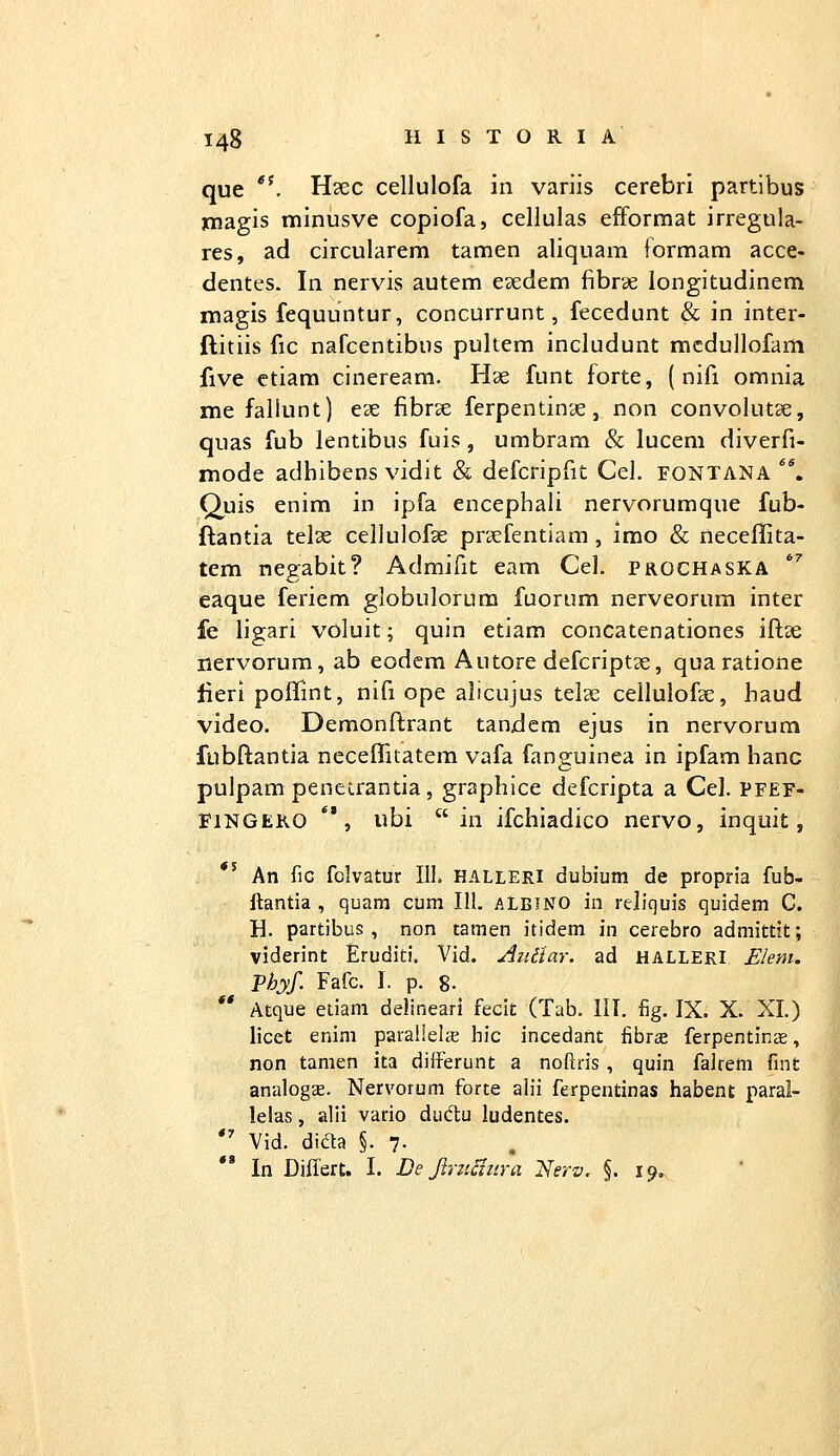 que *^ Hxc cellulofa in variis cerebri partibus jmagis minusve copiofa, cellulas efforraat irregula- res, ad circularem tamen aliquam formam acce- dentes. In nervis autem eaedem fibrae longitudinem magis fequuntur, concurrunt, fecedunt & in inter- ftitiis fic nafcentibus pultem includunt racdullofam five ctiara cineream. Hae funt forte, ( nifi omnia me fallunt) eec fibrse ferpentinae, non convolutse, quas fub lentibus fuis, umbram & lucem diverfi- mode adhibens vidit & defcripfit Cel. fontana **. Quis enim in ipfa encephali nervorumque fub- ftantia telae cellulofse praefentiam, imo & necellita- tem negabit? Admifit eam Cel. prochaska ^ eaque feriem globulorum fuorum nerveorum inter fe ligari voluit; quin etiam concatenationes iftse nervorum, ab eodem Autore defcriptse, qua ratione lieri poffint, nifi ope alicujus telse cellulofae, haud video. Demonflrant tandem ejus in nervorum fubftantia neceflitatem vafa fanguinea in ipfam hanc pulpam penetrantia, graphice defcripta a Cel. pfef- FiNGEKO **, ubi  in ifchiadico nervo, inquit, «5 An fiG fclvatur IIL halleri dubium de propria fub- ftantia , quara cum IIL ALBINO in reliquis quidem C. H. partibus, non tamen itidem in cerebro admittit; viderint Eruditi. Vid. AiUlar. ad HALLERI Elem. Phyf. Fafc. I. p. 8. Atque euam delineari fecit (Tab. III. fig. IX. X. XI.) licet enim parailelic liic incedant fibrce ferpentinse, non tamen ita differunt a noftris, quin falrem fint analogae. Nervorum forte alii ferpentinas habent parai- lelas, alli vario dud;u ludentes. Vid. dida §. 7. In Diflert. I. De Jlm^ztra 2^erv. §.19,