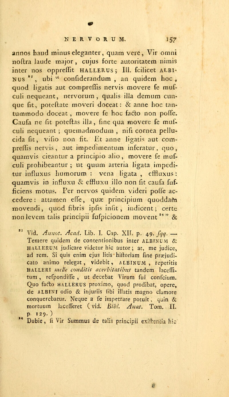 annos haud minus eleganter, quam vere, Vir omni noflra ]aude major , cujus forte autoritatem nimis inter nos oppreffit HALLERUS; 111. fcilicet albi- NUS *', ubi *•' confiderandum , an quidem hoc , quod ligatis aut compreffis nervis movere fe muf- culi nequeant, nervorum , qualis iJIa demum cun- que fit, poteflate moveri doceat: & anne hoc tan- tummodo doceat, movere fe hoc fado non pofle. Caufa ne fit poteftas illa , fine qua movere fe muf- culi nequeant ; quemadmodum , nifi cornea pellu- cida fit, vifio non fit. Et anne llgatis aut com- preffis nervis , aut impedimentum inferatur, quo, quamvis cieantur a principio alio, movere fc muf- culi prohibeantur ; ut quum arteria ligata impedi- tur influxus humorum : vena ligata , effluxus: quamvis in influxu & effluxu illo non fit caufa fuf- ficiens motus. Fer nervos quidem videri poffe ac- cedere: attamen effe, quae principium quoddafti movendi, quod fibris ipfis infit, indicent; certe nonlevem talis principii fufpicionem movent** & Vid. Amiot. Acad. Lib. I. Cap. YAh p. 49. fqq. — Temere quidem de contentionibus inter albinum & HALLERUM judicare videtur hic autor; at, me judice, ad rem. Si quis enim ejus litis hiftoriam fine praejudi- cato animo relegat, videbit, alBinum , repetitis HALLERI melle conditis acerbitatibm tandem laceffi- tum, refpondiffe , ut decebat Virufn fui confcium. C^uo facflo HALLERUS proximo, quod prodibat, opere, de ALBINi odio & injuriis fibi illatis magno clamore conquerebatur. Neque a fe irapetrare potuit, quin & mortuum lacelferet (vid. Bib/. Aitat, Tom. II. p. 129. ) ** Dubie, fi Vif Sutnmus de talis principii exifteilna his