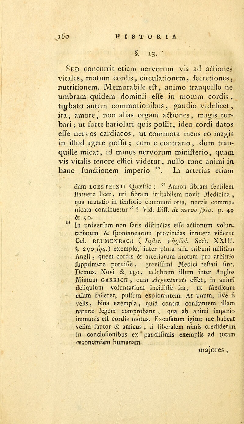 Sed conciirrit etiam nervon.im vis ad acliones vitales, motum cordis , circulationem, fecretionesi nutritionem. Memorabile eft, animo tranquillo ne umbrara quidem dominii elTe in motum cordis , _ tiybato autem commotionibus , gaudio videlicet, ira, amore, non alias organi atfliones, magis tur- bari; ut forte hariolari quis poffit, ideo cordi datos elTe nervos cardiacos, ut commota mens eo magis in illud agere poffit; cum e contrario, dum tran- quille micat, id minus nervorum minifterio, quam vis vitalis tenore effici videtur, nullo .tunc animi in hanc fundionem imperio **. In arterias etiam dam LOBSTEijjli Q^uKllio ;  Annon fibram fenfilem Itatuere licei:, lui fibram irritabiiem novit Medicina , qua mutatio in fenforio communi orta, nervis eommu- nicata continuetur  ? \id. Diff. de 'iiervo fpin. p. 49 '* In univerfum non fatis diftindlas effe actionum volun- tariarum & fpontanearum provincias innuere videtur Cel. BLUiMENBACii ( hijiit. PhjJ:oI. Secx, XXIII. §. 2gofqq.) exemplo,'inter plura alia ttibuni militjm AngU , quem cordis & arteriarum motum pro arbitrio fuppriniere potuifTe, grnvifilmi Medici teftati fmr. Demus. Novi &, ego, celebrem illum inter i\nglos Mimum garrick , cum Arge^norati elTet, in animi deliquium voluntarium incidiffe ita, ut Medicum etiam fallerer, pulfum explorantem. At unum, five fi velis, bina esempla, quid contra conftantem illam naturai legem comprobant , qua ab animi imperio immunis eft cordis motus. Excufatum igitur rae habeat velim fautor & amicus, fi Jiberalem nimis crediderim, iii conclufionibus ex  paucillimis exemplis ad totam oeconomiam humanam. majores,