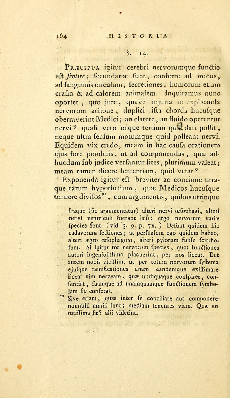 14. PiliECiPUA igjtur cerebri nervorumque fundtio eR. fentire •, fecundarise funt, conferre ad motus, adfanguinis circulum, fecretiones, humorum etiam crafm & ad caJorem animalem Inquiramus nunc oportct , quo jure , quave injuria in explicanda iiervorum adione , duplici ifla chorda hucufque oberraverint Medici; an elatere, an fluido operentur nervi ? quafi vero neque tertium quCa dari poffit ^ neque ultra fenfum motumque quid polleant nervi- Equidcm vix credo, mcam in bac caufa oratibnem ejus fore ponderis, ut ad componendas ^ quse ad- hucdum fub judice verfantur lites, plurimum valeat; meam tamen dicere fententiam, quid vetat? Exponenda igitur eft breviter ac concinne utra- qUe earum hypothefium , quse Medicos hucufque tenuere divifos  , cum argumentis, quibus utrinque Itaque (fic argumentatur) alteri nervi oefophagi, alteri nervi ventriculi fuerant laii; ergo nervorum varise fpecies funt. (vid. §. 9. p. 78. ) Defunc quidem hic cadaverum feftiones; at perfuafum ego quidem babeo, alteri aegro csrophagum, alteri pylorum fuiffe fcirriio- fura. Si igitur tot nervorum fpecies , quot fundliones autori ingenioriffimo placuerint, per nos liceat. Det autem nobis vicilTim, ut per totum nervorum fyftema ejufque ramificationes unam eandemque exiftimare iiceat vim nerveam , quae undiquaque confpiret, con- fentiat, fuamque ad unamquamque funcflionem fymba- lam lic conferat ** Sive etiam, quas inter fe conciliare aut comnonere nonnulli annifi funt; raediam tenences viam. Quse an tuufTtma fit? alii videtint»