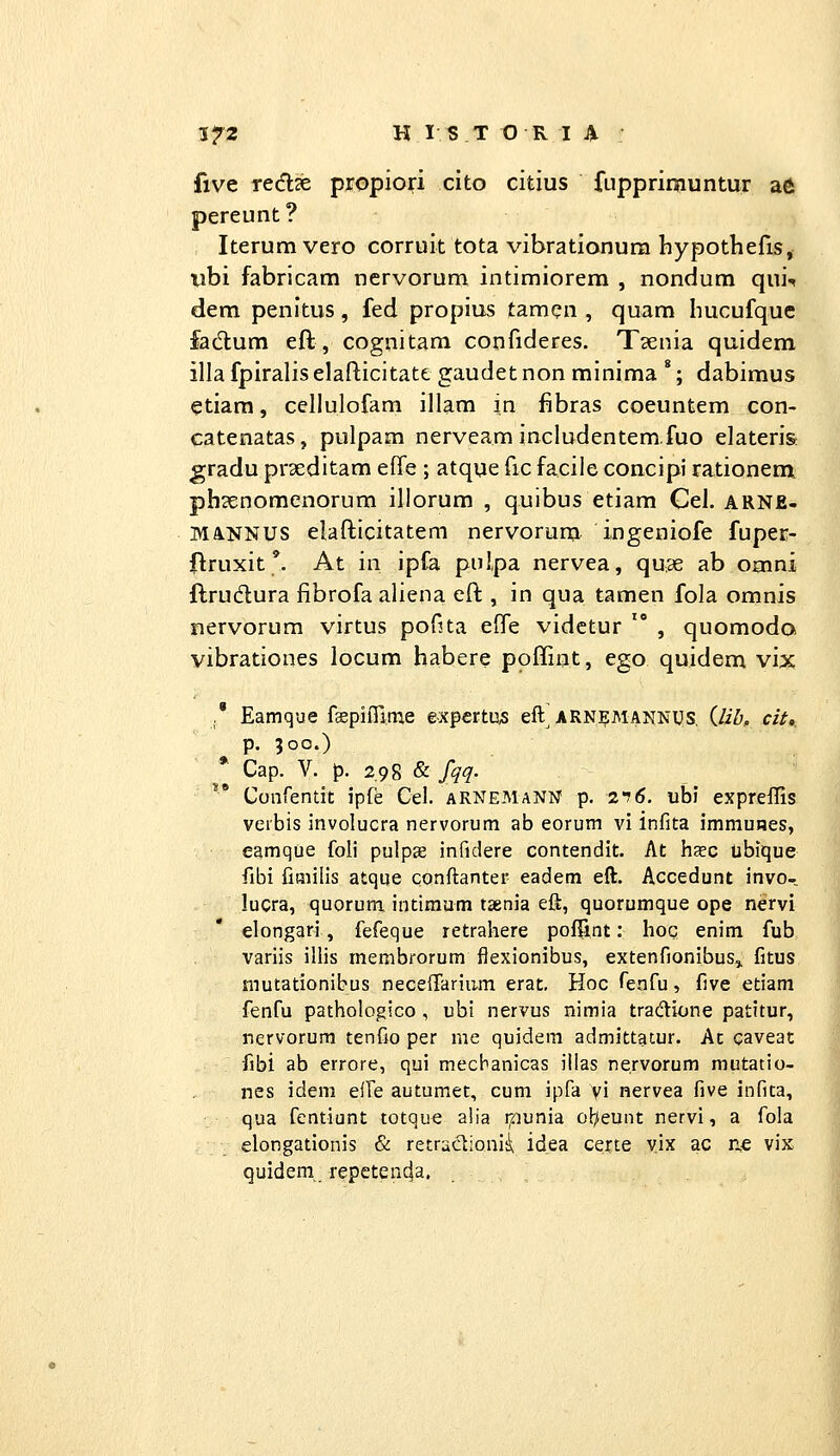 five redlze propiori cito citius fupprimuntur afii pereunt? Iterumvero corruit tota vibrationura hypothefis, Xibi fabricam nervorum intimiorem , nondum qui-* dem penitus , fed propius tamen , quam hucufquc fad:um eft, cognitam confideres. Tsenia quidem illa fpiraliselafticitate gaudetnon minima *; dabimus etiam, cellulofam illam in fibras coeuntem con- catenatas, pulpam nerveam includentem.fuo elateris gradu prxditam effe ; atque fic faciie concipi rationem ph^enomenorum illorum , quibus etiam Cel. arne- MANNUS elafticitatem nervorum ingeniofe fuper- jflruxit'. At in ipfa pulpa nervea, quae ab omni ftrudura fibrofa aliena eft , in qua tamen fola omnis nervorum virtus pofita efle vidctur  , quomoda vibrationes locum habere poffint, ego quidem vix ,* Eamque fspifilme e-xpertus eft ARNJ9MANNIJS, {lib, cit,. ^ p. 300.) Cap. V. p. 298 & fqq- Coiirentit ipfe Cel. aRNEManN p. 2*7 6. ubi expreffis veibis involucra nervorum ab eorum vi infita immuBes, eamque foli pulps infidere contendit. At hac ubique fibi fiaiilis atque conftanter eadem eft. Accedunt invo- lucra, quorum intimum tsenia eft, quorumque ope nervi elongari, fefeque retrahere poffint: hoc enim fub variis illis rnembrorum flexionibus, extenfionibus,, fitus mutationibus nece{rariu.m erat. Hoc Tenfu, five etiam fenfu pathologico , ubi nervus nimia tradione patitur, nervorum tenfio per me quidem admittatur. At caveac fibi ab errore, qui mecbanicas illas nervorum mutatio- nes idem elTe autumet, cum ipfa yi nervea five infita, qua fentiunt totque a!ia ipunia ob/eunt nervi, a fola elongationis & retradionii idea certe vix ac ne vix quidem repetenc|a.