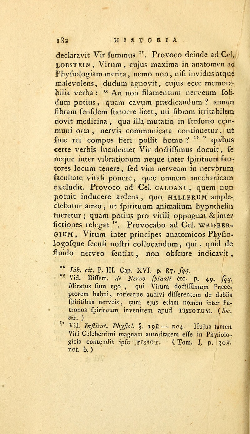 declaravit Vir fummus . Provoco dcinde ad Cel. LOBSTEIN, Virum , cujus maxiraa in anatomen ac^ Phyfiologiara merita, nemo non, nifi invidus atqu^ malevolens, dudum agnovit, cujus ecce memora- biiia verba :  An non filamentum nerveum foli- dum potius, quam cavum prsedicandum ? annori iibram fenfilem ftatuere licet, uti fibram irritabilem novit medicina , qua illa mutatio in fenforio com- muni orta , nervis coramunicata continuetur, ut fuse rei compos fieri poffit iiomo ? ^^ ' quibus certe verbis luculenter Vk dodiffiraus docuit, fe neque inter vibrationum neque inter fpirituuni fau- tores locum tenere, fed vim nerveam in nervprum facultate vitali ponere, quie omnem mechanicam cxcludit. Provoco ad Cel. CALDANI , quem nqn potuit inducere ardens , quo hallerum ample- debatur amor, ut fpirituum animalium hypothefiii tueretur ; quam potius pro virili oppugnat &intei' fictiones relegat '*. Provocabo ad Cel. wrjsber- GIUM, Virum inter principes anatomicos Phyfio- logofque feculi noftri collocandum, qui , quid de fluido nerveo fentia:t, non obfeure indicavit, *^ Lib. cit, P. III. Cap. XVL p. 87- fqq- '■: Vid. Diflert. de Nervo fpiitali hc. p. 49. fqq, Miratus fura ego , qui Virum dodifrimura Prtece- ptorem habui, totiesque audivi differentem de dubiis fpiritibus nerveis, cum ejus etiam nomen inter Pa- tronos fpirituum invenirem apud tissot,um. (loco m. ) Vid. Injlitut. Phyjlol. §. 198 — 204. Hujus tameti Viri C^leberrimi magnam autoritatem effe in Phyfiolo- gicis contendic ipfe .tissot. (Tom. I. p. jog. not. b.)