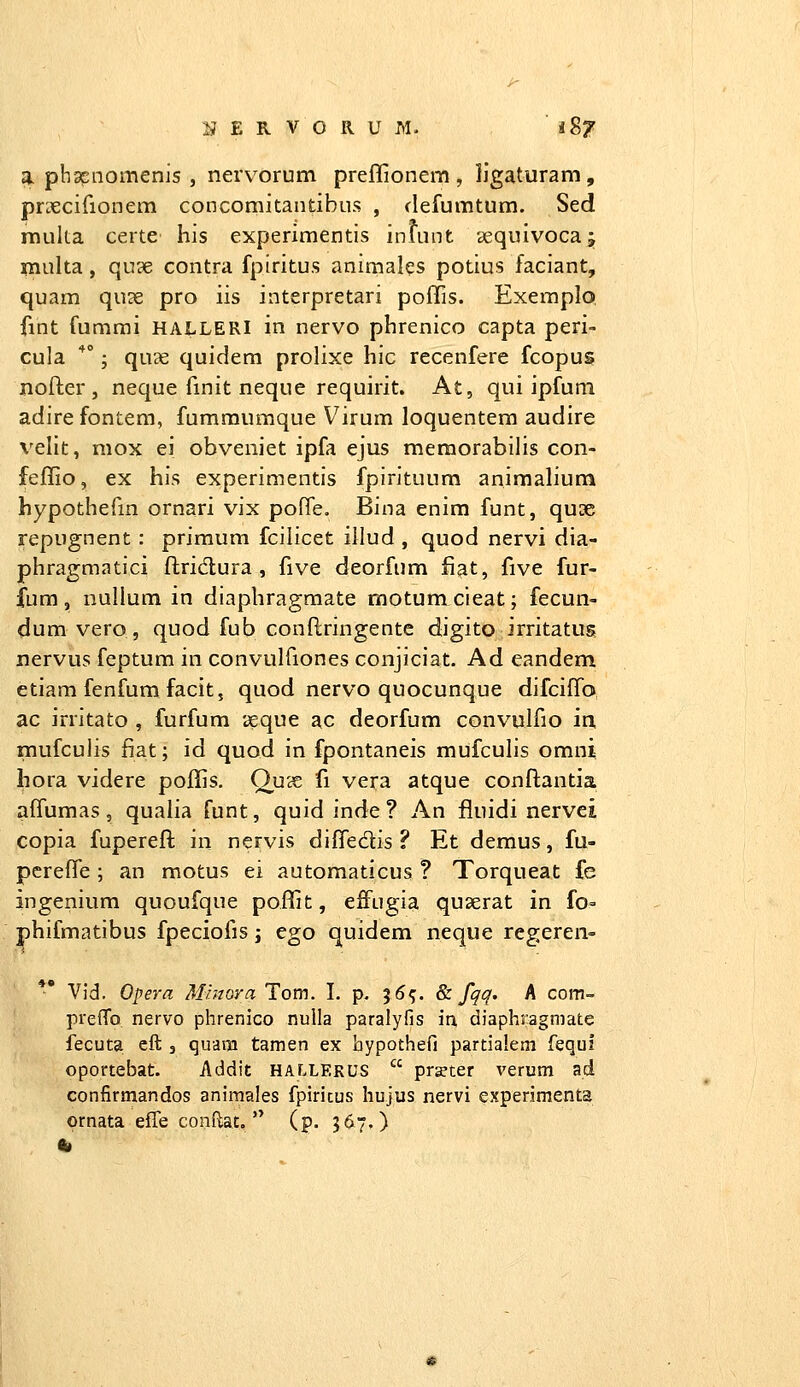 a phsEiiomenis , nervorum preflionem , IJgaturam , prx;cirionem concomitantibus , clefumtum. Sed rauka certe his experimentis inuint sequivocaj inulta, qu3e contra fpiritus animales potius faciant, quam qu?e pro iis interpretari poflis. Exemplo fint fummi HALLERI in nervo phrenico capta peri- cula *; quse quidem prolixe hic recenfere fcopus nofter , neque finit neque requirit. At, qui ipfuni adire fontem, fumraumque Virum loquentem audire velit, mox ei obveniet ipfa ejus memorabilis con- feflio, ex his experimentis fpirituum animalium hypothefm ornari vix pofTe. Bina enim funt, qu^e repugnent : primum fcilicet illud , quod nervi dia- phragmatici ftridlura , five deorfum fiat, five fur- fum , nullum in diaphragraate rnotum cieat; fecun- dum vero, quod fub conftringente digito irritatus nervus feptum in convulfiones conjiciat. Ad eandem etiara fenfum facit, quod nervo quocunque difcifTo ac irritato , furfum ix;que ac deorfum convulfio in. mufculis fiat; id quod in fpontaneis mufculis omni hora videre poffis. OucS fi vera atque conftantia affumas 5 qualia funt, quid inde ? An fiuidi nervei copia fuperefl; in nervis difledis ? Et demus, fu- pcrefle; an motus ei automaticus ? Torqueat fe ingenium quoufque poflit, effugia quserat in fo= phifmatibus fpeciofis j ego quidem neque regeren- *' Vid. Opera Minorci Tom. L p, 36^. & fqq. A com- prefTo nervo phrenico nulla paralyfis in diaphragmafce fecuta eft , quam tamen ex hypothefi partialem fequi oportebat. Addit HALLEkus  pr^ter verum ad confirmandos animales fpiricus hujus nervi e.xperimenta ornata effe conflat.  (p. 367.) 4»