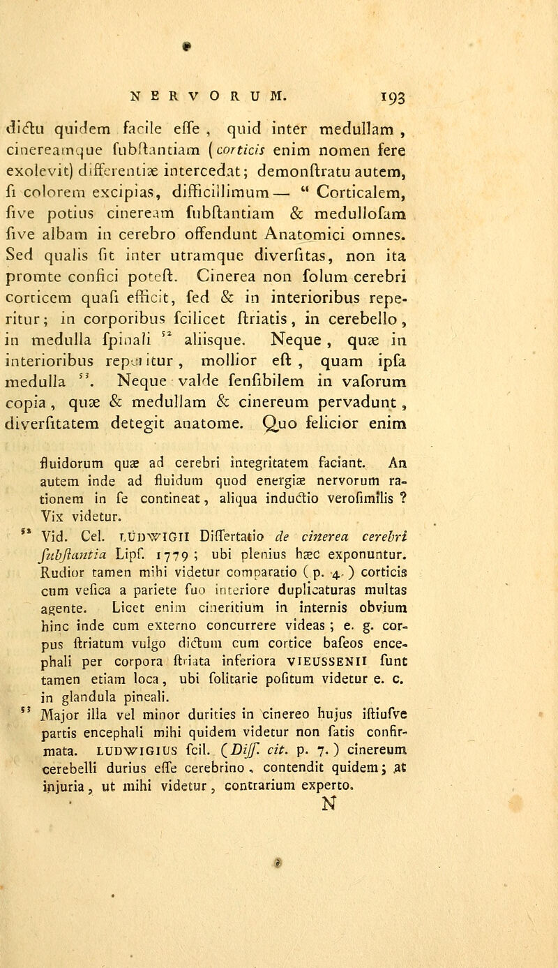 did;ii quldem farile efle , quid inter medullam , ciaereamque fubftantiam [cortids enim nomen fere exolevit) diffcreniise intercedat; demonflratu autcm, fi colorem excipias, difficillimum—  Corticalem, five potius cineream fubflantiam & medullofam five albam in cerebro offendunt Anatomici omncs. Sed qualis fit inter utramque diverfitas, non ita promte confici potefl:. Cinerea non folum cerebri corcicem quafi efficit, fed & in interioribus repe- ritur; in corporibus fcilicet flriatis, in cerebello, in medulla fpinali '^ aliisque. Neque , qu3e in interioribus repciitur, mollior eft , quam ipfa nieduUa ''. Neque valde fenfibilem in vaforum copia , quae & medullam & cinereum pervadunt, diverfitatem detegit anatome. Q,uo felicior enim fluidorum quae ad cerebri integritatem faciant. An autem inde ad fluidum quod energis nervorum ra- tionem in fe contineat, aliqua indudtio verofimilis ? Vix videtur. '* Vid. Cel. LUDWIGII Differtatio de cmerea cerehri fubjlantia Lipf. 1779; ubi plenius lieeC exponuntur. Rudior tamen mihi videtur comparatio ( p. 4, ) corticis cum vefica a pariete fuo interiore duplicaturas multas agente. Licet enim cineritium ia internis obvium hinc inde cum externo concurrere videas ; e. g. cor- pus ftriatum vulgo diclum cum cortice bafeos ence- phali per corpora ftriata inferiora viEUSSENll funt tamen etiam loca, ubi folitarie pofitum videtur e. c. in glandula pineali.  Major ilia vel minor durities in cinereo hujus iftiufve partis encephali mihi quidem videtur non fatis confir- mata. ludwigius fcil. (iDiJf. cit. p. 7.) cinereum cerebelli durius effe cerebrino , contendit quidem; .a£ injuria, ut mihi videtur, contrarium experto. N