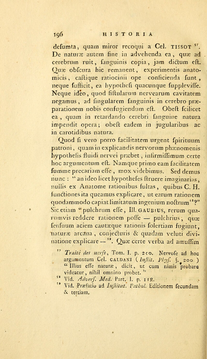 defumta, quam miror recoqui a Cel. tissot ^^. De naturse autem fine in advehenda ea , quie ad . cerebrum ruit, fanguinis copia, jam didlum eft. Ou3e obfcura hic remanent, experimentis anato- micis, caflique ratiocinii ope conficienda funt , neque fufficit, ea hypothcfi quacunque fuppleviffe. Neque ideo, quod fiftularum nervearum cavitatem negamus , ad ftngularem fanguinis in cerebro pr?e- parationem nobis confugiendum eft. Obeft fcihcet ea , quam in retardando cerebri fanguine natura impendit opera; obeft eadem in jugularibus ac in carotidibus natura. Quod fi vero porro facihtatem urgent fpirituum patroni, quam in explicandis nervorum phienomenis hypothefis fluidi nervei prsebet, infirmiflTimum certe hoc argumentum eft. Namque prirao eam facilitatem fummeprecariam effe , mox videbimus. Sed demus nunc : ^ an ideo licet hypothefes ftruere imaginarias, nullis ex Anatome rationibus fultas, quibus C. H. funcflionesita queamus explicare, ut earum rationem quodammodo capiatlimitatum ingenium noftrum? Sic etiam ^''pulchrum effe, III. Gaubius, rerum qua- rumvis reddere rationem pofle — pulchrius, quje fenfuum aciem cautxque rationis folertiam fugiunt, natur?e arcana , conieduris & quadam veluti divi- natione explicare — '*. Quse certe verba ad amullim Traite des nerfs ^ Tom. I. p. 2i;o. Nervofe ad hoc argunientum Cel. caldani {Injlit. Fhyf. §. 200 )  lilius efTe naturs, dicit, ut cura nimis probare videatur, nihil omnino probet.'' '* Vid. Adverf. J/ei. Fart, I. p. iiR. . Vid. Praefatiu ad hijlititt. Pathol. Editioncm fecundam &. tertiara» |