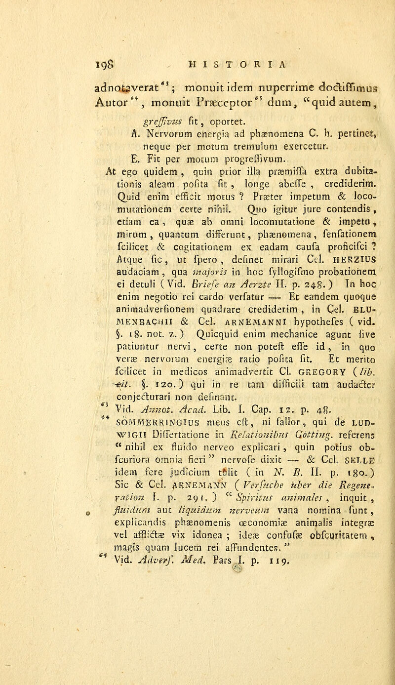 adnotaverat*'; rnonuitidem nuperrime dodlffimus Autor'*, monuit Praeceptor*' dum, quidautem, grejjiviis fit, oportet. A. Nervorum energia ad phsenomena C. h. pertinet, neque per motum tremulum exercetur. E. Fit per motum progreflivum. At ego quidem , quin piior illa praemifla extra dubita- tionis aleam pofita fj!: , longe abelTe , crediderim. Quid enim efficit motus ? Praster impetum & loco- mutationem certe nihil. Quo igitur jure contendis, etiam ea, quae ab orani locomutatione & impetu, niirum , quantum difFerunt, phaenomena , fenfationem fcilicet & cogitationem ex eadam caufa proficifci ? Atque fic, ut fpero, deflnet mirari Cel, HERZIUS audaciam, qua majoris in hoc fyllogifmo probatiohem ei detuli ( Vid. ^riefe an Aerzte II. p. 248.) In hoc enim negotio rei cardo verfatur — Et eandem quoque animadverfionem quadrare crediderim, in Cel. BLU- MENBACaii & Cel. ARNEMANNI hypothefes ( vid. §. 18. not. z.) Q^uicquid enini mechanice agunt five patiuntur nervi, certe non poteft efle id, in quo vercB nervoruni energi?e ratio pofita fit. Et merito fcilicec in medicos animadvertit Cl. GREGORY (//Z>. -^it. §. 120.) qui in re tam difliciii tam audader conjeclurari non definant. Vid. Annot. Acad. Lib. I. Cap. 12. p. 48. soMMERRiNGius meus eft, ni fallor, qui de LUD- WIGIT Difiertatione in Relationibiis Gotting. referens  nihil ex fiuido nerveo explicari, quin potius ob- fcuriora omnia fieri  nervofe dixit — & Cel. SELLE' idem fere judicium tfelit ( in N. B. II. p. igo-) Sic & Cel. /IKNEMANN ( Verfiiche uber die Regene- Yation I. p. 291.) ''^ Spiritus animales , inquit , fiiiidum aut liquidmn nerveum vana nomina funt, explicandis phcenomenis oeconomiae aninjalis integraj vel afp.ids vix idonea ; ideae confufce obfcuritatem , magis quam lucera rei affundentes.