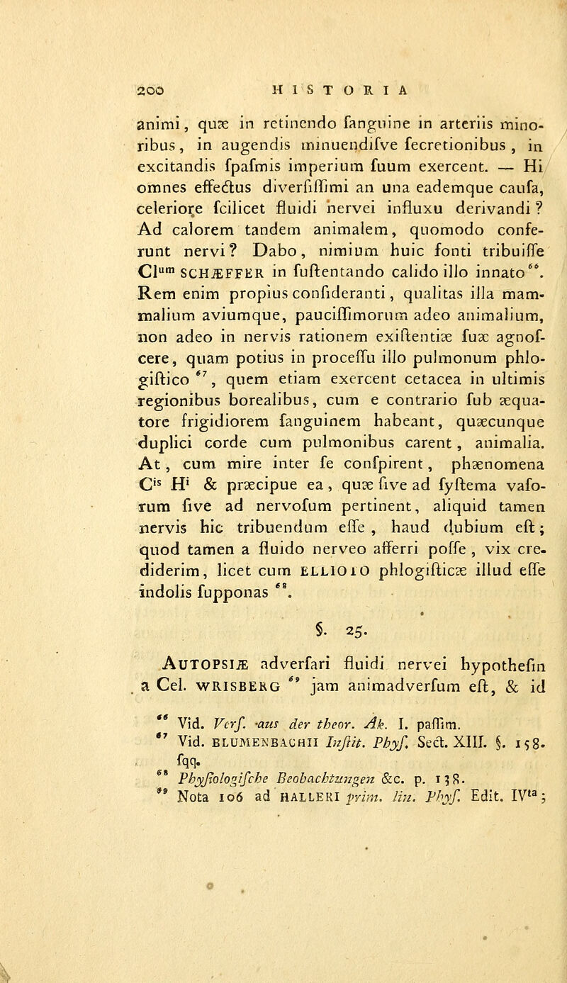 animi, qu?e in rctinendo fanguine in arteriis mino- ribus, in augendis minuendifve fecretionibus , in excitandis fpafmis imperium fuum exercent. — Hi omnes effedius diverfifTjmi an una eademque caufa, celerio^e fcilicet fluidi nervei influxu derivandi ? Ad calorem tandem animalem, quomodo confe- runt nervi ? Dabo, nimium huic fonti tribuiffe CI' SCH^FFER in fuftentando calido illo innato. Rem enim propius confideranti, qualitas illa mam- malium aviumque, pauclflrimorum adeo animalium, non adeo in nervis rationem exiftenti^e fu3c agnof- cere, quam potius in procefTu illo pulraonum phlo- giftico *% quem etiarn exercent cetacea in ultimis regionibus borealibus, cum e contrario fub sequa- tore frigidiorem fanguinem habeant, quaecunque duplici corde cum pulmonibus carent, animalia. At, cum mire inter fe confpirent, phaenomena C'^ H' & prsecipue ea, qucc five ad fyftema vafo- rum five ad nervofum pertinent, aliquid tamen nervis hic tribuendum efle , haud dubium eft; quod tamen a fiuido nerveo afferri poffe , vix cre- diderim, licet cum ELLioiO phlogifticse illud effe indolis fupponas *^ §. 25. AUTOPSIJE adverfari fluidi nervei hypothefm a Cel. WRISBEKG ** jam aniraadverfum eft, & id Vid. Vcrf. -aus der theor. Ak. I. paffim.  Vid. BLUMENBA.CHII Injiu. Pbyf, Sect. Xlir. §. 158. Phyjiologifche Beobachtzaigen &c. p. 19S. ** Nota 106 ad hALlEKl imm.. Ihi. Vhyf. Edit. IV^;