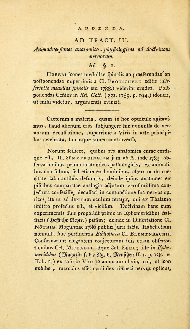 AD TRACT. Iir. Animadverjloms anatomico . phyjiologkae ad doBvinam nervonm. Ad §. 2. HuBERi icones medullae fpinalis an praeferendae' an poflponendae nuperrimis a Cl. Frotschero editis (De- fcriptio medullae fpimlis etc. 1788-) viderint eruditi. PoH;- poncndas Cerifor in Rel. Gott. (gga. 1789. p. 194O idoneis, ut mihi videtur, argumentis evincit. Caeterum a materia, quam in hoc opufculo agitavi- mus, haud alicnum erit, fubjungere hic nonnulla de ner? vorum decuffatione, nuperrime a Viris in arte principi' bus celebrata, hucusque tamen controverfa. Norunt fcillcet, quibus res anatomica curae cordi- que eft, 111. Sommerringium jam ab A. inde 1783« oh- fervationibus primo anatomico-pathologicis, ex animali- bus non folum, fed etiam ex hominibus, altero oculo coe- citate laborahtibus defumtis, deinde ipfius anatomes ex pifcibus comparatae analogia adjutum verofimillima con- jedura confeciffe, decuffari in conjundione fua nervos op- ticos, ita ut ad dextrum oculum fera^r, qui ex Thalamo linillro profe^lus eff, et viciffim. Doflrinam hanc cum experimentis fuis propofuit primo in Ephemeridibus baf- fiacis (^c0ifcf)e 23ci)tv.) paffim; deinde in Differtationc Cl. NoTHiG, Moguntiae 1786 publici juris fada. Habet etiam nonnulla huc pertinentia Bibliotheca Cl. Blumenbachii. Confirmarunt elegantem conjeduram fuis etiam obferva^ tionibus Cel. Michaelis atque Cel. Ebel; ille in Ephe meridibus (9}?aga3irt f. tic 5^3. b. ?I!}?cnfc^en II. 1. p. 138- ct Tab. 2.) ex cafu in Viro 73 annorum obvio, cui, ut icoii cxhibet, marcidus effet oculi dextri Coeci nervus opticus.