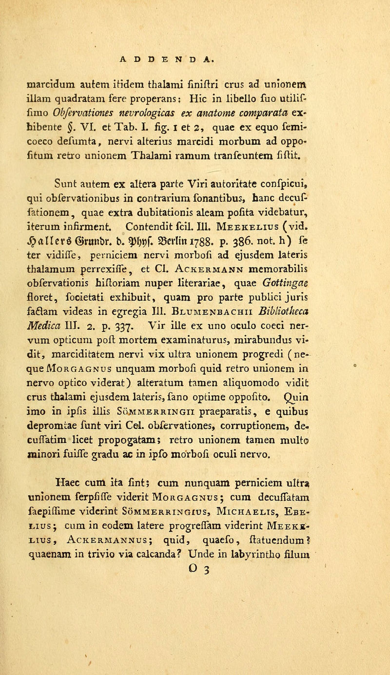 marcidum autem itidem thalami ilniflri crus ad unionem illam quadratam fere properans: Hic in libello fuo utilif- iimo Obfervationes nevrologicas ex amtome comparata ex- hibente §. VI. et Tab, I. fig. i et 2, quae ex equo femi- coeco defumta, nervi alterius marcidi morbum ad oppo- fitum retro unionem Thalami ramum tranfcuntem fiftit. Sunt autem ex altera parte Viri autoritate confpicui, qui obfervationibus in contrarium fonantibus, hanc decuf- fationem, quae extra dubitationis aleam pofita videbatur, iterum infirment. Contendit fcil. 111. Meekelius (vid, ^anev§(S)runbr. b. ^l)J)f, 25crlini788. p. 386. not. h) fe ter vidiiTe, perniciem nervi morbofi ad ejusdem lateris thalamum perrexilfe, et Cl. Ackermann memorabilis obfervationis hifloriam nuper literariae, quae Gottingae floret, focietati exhibuit, quam pro parte publici juris faflam videas in egregia 111. Blumenbachii BiUiotheca Medica III. 2. p. 337. Vir ille ex uno oculo coeci ner- vum opticum poft mortem examinaturus, mirabundus vi- dit, marciditatem nervi vix ultra unionem progredi (ne- queMoRGAGNus unquam morbofi quid retro unionem in nervo optico viderat) alteratum tamen aliquomodo vidifc crus thalami ejusdemlateris, fano optime oppofito. Quin imo in ipfis illis Sommerringii praeparatis, e quibus depromtae funt viri Cel. obfcrvationes, corruptionem, de- cuffatim licet propogatam; retro unionem tamen multo minori fuiife gradu ac in ipfo morbofi oculi nervo. Haec cuni ita fint; cum nunquam perniciem ultra unionem ferpfifle viderit Morgagnus; cum decuffatam faepiffirae vidcrint Sommerringius, Michaelis, Ebe- Lius; cum in eodem latere progrefTam viderint Meeks- Lius, Ackermannus; quid, quaefo, Itatucnduml quaenam in trivio via calcanda? Unde in labyrintho filuni