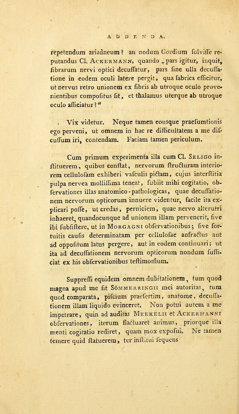 repetendum ariadneum? an nodum Gordium folviiTe re- putandus Cl. AcKERMANN, quando „ pars igitur, inquit, fibrarum nervi optici decuflatur, pars fine ulla decuffa- tione in eodem oculi latere pergit, quafabrica efficitur, ut nervus retro unionem ex fibris ab utroque oculo prove- nientibus compofitus fit, et thalamus uterque ab utroque oculo afficiatur ? . Vix videtui'. Neque tamen eousque praefumtionis ego perveni, ut omnem in hac re difficultatem a me dif- cuffum iri, contendam. Faciam tamen periculum. Cum primum experimenta illa cum Cl. Seligo in- ftituerem, quibus conllat, nervorum flruduram interio- rem cellulofam exhiberi vafcuiis pidam, cujus interflitia pulpa nervea molliffima teneat, fubiit mihi cogitatio, ob- fervationes illas anatomico-pathologicas, quae decuflatio- nem nervorum opticorum innuere videntur, facile ita ex- plicari poife, utcredas, perniciera, quae nervo alterutri inhaeret, quandocunque ad unionem illam pervenerit, five ibi fubfiftere, ut in Morgagni obfervationibus; five for- tuitis caufis determinatam per cellulofae anfraflus aut ad oppofitum latus pergere, aut in eodem continuari; ut ita ad decuflationem nervorum opticorum nondum fuffi- ciat ex his obfervationibus teftimonium. Suppreffi equidem omnem dubitationem, tum quod magna apud me fit Sommerringii mei autoritas, tura quod comparata, pifcium praefertim, anatome, decuflfa- tionem illam liquido evinccret. Non potui autem a me impetrare, quin ad auditas Meekelii et Ackermanni obfervationes, iterum flatluaret animus, priorque il!a menti cogitatio rediret, quam mox expofui. Ne tamen temere quid llatuerem, ter inftkui fequens