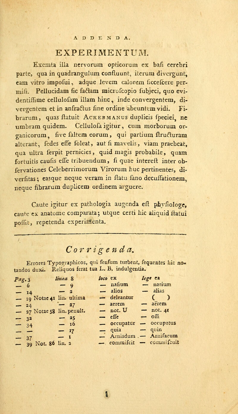 EXPERIMENTUM. Exemta illa nervorura opticorum ex bafi cerebri parte, qua in quadrangulum confluunt, itcrura divergunt, cara vitro impofui, adque levem calorem ficcefcere per- mifi. Pellucidam fic fadam microfcopio fubjeci, quo evi- dentilTime cellulofam illam hinc, inde convergentem, di- vergentem ct in anfradus fme ordine abeuntemvidi. Fi- brarum, quas flatuit Ackebmanus duplicis fpeciei, ne umbram quidem. Cellulofa igitur, cum morborum or- ganicorum, five faltem eorum, qui partium ftru(fturam alterant, fedes effe foleat, aut fi mavelis, viam praebeat, qua ultra ferpit pernicies, quid magis probabile, quam fortuitis caufis efTe tribuendum, fi quae interefl inter ob- fervationes Celeberrimorum Virorum huc pertinentes, di- verfitas; easque neque veram in flatu fano decuffationera, neque fibrarum duplicem ordinem arguere. Caute igitur ex pathologia augenda efl phvfiologe, caute ex anatome comparata; utque certi hic aiiquid flatui poffit, repetenda experifi!*lenta. Corrigendct, Errores Typographicos, qui fenfum tiirbent, fequentes hic no^ tandos duxi. Reliquos ferat tua L. B. indulgentia. — 6 linea 8 — 9 -14 - 5 ig Notac^i lin. ultima — 24 °— 37 — 37 Notae 58 lin. penult. — 33 — 25 — 34 — ^6 — — — 17 -37 - I — 39 Not. 86 lin. 2 toco ex — nalium >- alios — deleantur — aerem —- not. U — effe — occupatur — quia — Arnisdum —. comraifciE tegt ca — narium — alias ( ) — aerem — not. 41 — ofii — occupatus — quin — Arnifacura — ccrairjifcuil