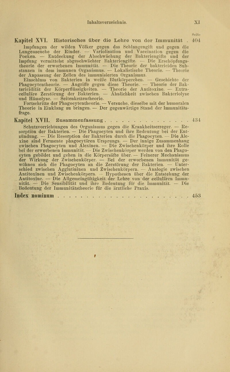 Seite Kcipitel XVI. Historisches über die Lehre von der Immunität . 404 Impfungen der wilden Völker gegen das Schlangengift und gegen die Lungeuseuche der Binder. — Variolisation und Vaccination gegen die Pocken. — Entdeckung der Abschwächung der Bakteriengifte und der Impfung vermittelst abgeschwächter r)akteriengifte. — Die Erschüpfungs- theorie der erworbenen Immunität. — Die Theorie der bakteviciden Sub- stanzen in dem immunen Organismus. — Lokalistische Theorie. — Theorie der Anpassung der Zellen des immunisierten Organismus. Einschluss von Bakterien in weiße Blutkörperchen. — Geschichte der Phagocytentheorie. — Angriffe gegen diese Theorie. — Theorie der Bak- tericidität der Körperüüssigkeiten. — Theorie der Antitoxine. — Extra- celluläre Zerstörung der Bakterien. — Ähnlichkeit zwischen Bakteriolyse und Hämolyse. — Seitenkettentheorie. Fortschritte der Phagocytentheorie. — Versuche, dieselbe mit der humoralen Theorie in Einklang zu bringen. — Der gegenwärtige Stand der Immunitäts- frage. Kapitel XVII. Zusammenfassung 434 Schutzvorrichtungen des Organismus gegen die Krankheitserreger. — Ee- sorptiön der Bakterien. — Die Phagocyten und ihre Bedeutung bei der Ent- zündung. — Die Eesorption der Bakterien durch die Phagocyten. — Die Ale- xine sind Fermente phagocytären Ursprungs. — Der innige Zusammenhang zwischen Phagocyten und Alexinen. — Die Zwischenkörper und ihre Rolle bei der erworbenen Immunität. — Die Zwischenkörper werden von den Phago- cyten gebildet und gehen in die Korpersäfte über. — Feinerer Mechanismus der Wirkung der Zwischenkörper. — Bei der erworbenen Immunität ge- wöhnen sich die Phagocyten an die Zerstörung der Bakterien. — Unter- schied zwischen Agglutininen und Zwischenkörpern. — Analogie zwischen Antitoxinen und Zwischenkörpern. — Hypothesen über die Entstehung der Antitoxine. — Die Allgemeingültigkeit der Lehre von der cellulären Immu- nität. — Die Sensibilität und ihre Bedeutung für die Immunität. — Die Bedeutung der Immunitätstheorie für die ärztliche Praxis. Index noiuiuum 453