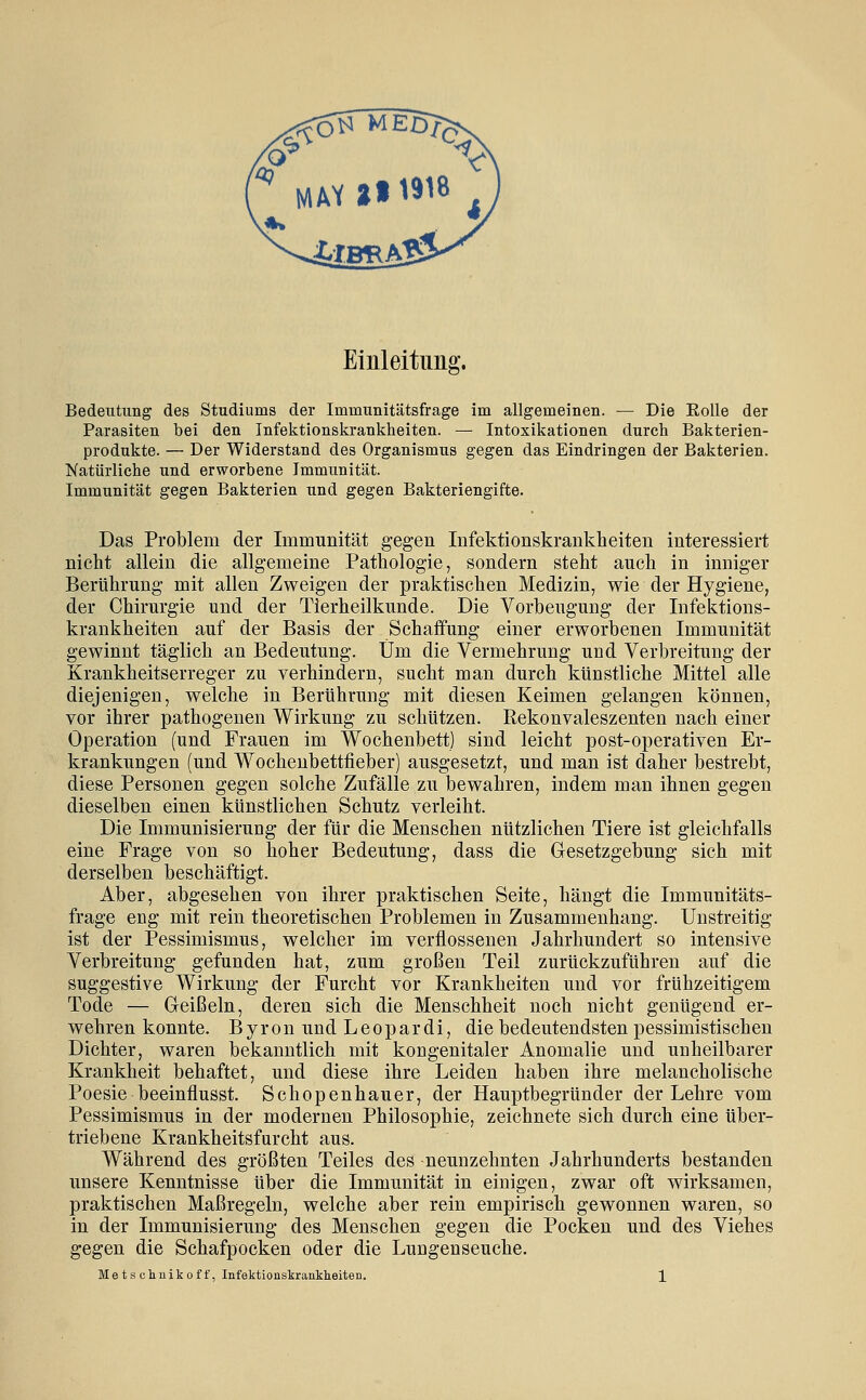 Einleitung. Bedeutung des Studiums der Immunitätsfrage im allgemeinen. — Die EoUe der Parasiten bei den Infektionskrankheiten. — Intoxikationen durch Bakterien- produkte. — Der Widerstand des Organismus gegen das Eindringen der Bakterien. Natürliche und erworbene Immunität. Immunität gegen Bakterien und gegen Bakteriengifte. Das Problem der Immunität gegen Infektionskrankheiten interessiert nicht allein die allgemeine Pathologie, sondern steht auch in inniger Berührung mit allen Zweigen der praktischen Medizin, wie der Hygiene, der Chirurgie und der Tierheilkunde. Die Vorbeugung der Infektions- krankheiten auf der Basis der Schaffung einer erworbenen Immunität gewinnt täglich an Bedeutung. Um die Vermehrung und Verbreitung der Krankheitserreger zu verhindern, sucht man durch künstliche Mittel alle diejenigen, welche in Berührung mit diesen Keimen gelangen können, vor ihrer pathogenen Wirkung zu schützen. Rekonvaleszenten nach einer Operation (und Frauen im Wochenbett) sind leicht post-operativen Er- krankungen (und Wochenbettfieber) ausgesetzt, und man ist daher bestrebt, diese Personen gegen solche Zufälle zu bewahren, indem man ihnen gegen dieselben einen künstlichen Schutz verleiht. Die Immunisierung der für die Menschen nützlichen Tiere ist gleichfalls eine Frage von so hoher Bedeutung, dass die Gesetzgebung sich mit derselben beschäftigt. Aber, abgesehen von ihrer praktischen Seite, hängt die Immunitäts- frage eng mit rein theoretischen Problemen in Zusammenhang. Unstreitig ist der Pessimismus, welcher im verflossenen Jahrhundert so intensive Verbreitung gefunden hat, zum großen Teil zurückzuführen auf die suggestive Wirkung der Furcht vor Krankheiten und vor frühzeitigem Tode — Geißeln, deren sich die Menschheit noch nicht genügend er- wehren konnte. Byron und Leopardi, die bedeutendsten pessimistischen Dichter, waren bekanntlich mit kongenitaler Anomalie und unheilbarer Krankheit behaftet, und diese ihre Leiden haben ihre melancholische Poesie beeinflusst. Schopenhauer, der Hauptbegründer der Lehre vom Pessimismus in der modernen Philosophie, zeichnete sich durch eine über- triebene Krankheitsfurcht aus. Während des größten Teiles des neunzehnten Jahrhunderts bestanden unsere Kenntnisse über die Immunität in einigen, zwar oft wirksamen, praktischen Maßregeln, welche aber rein empirisch gewonnen waren, so in der Immunisierung des Menschen gegen die Pocken und des Viehes gegen die Schafpocken oder die Lungenseuche. Metsclmikoff, Infektionskrankheiten. ]_
