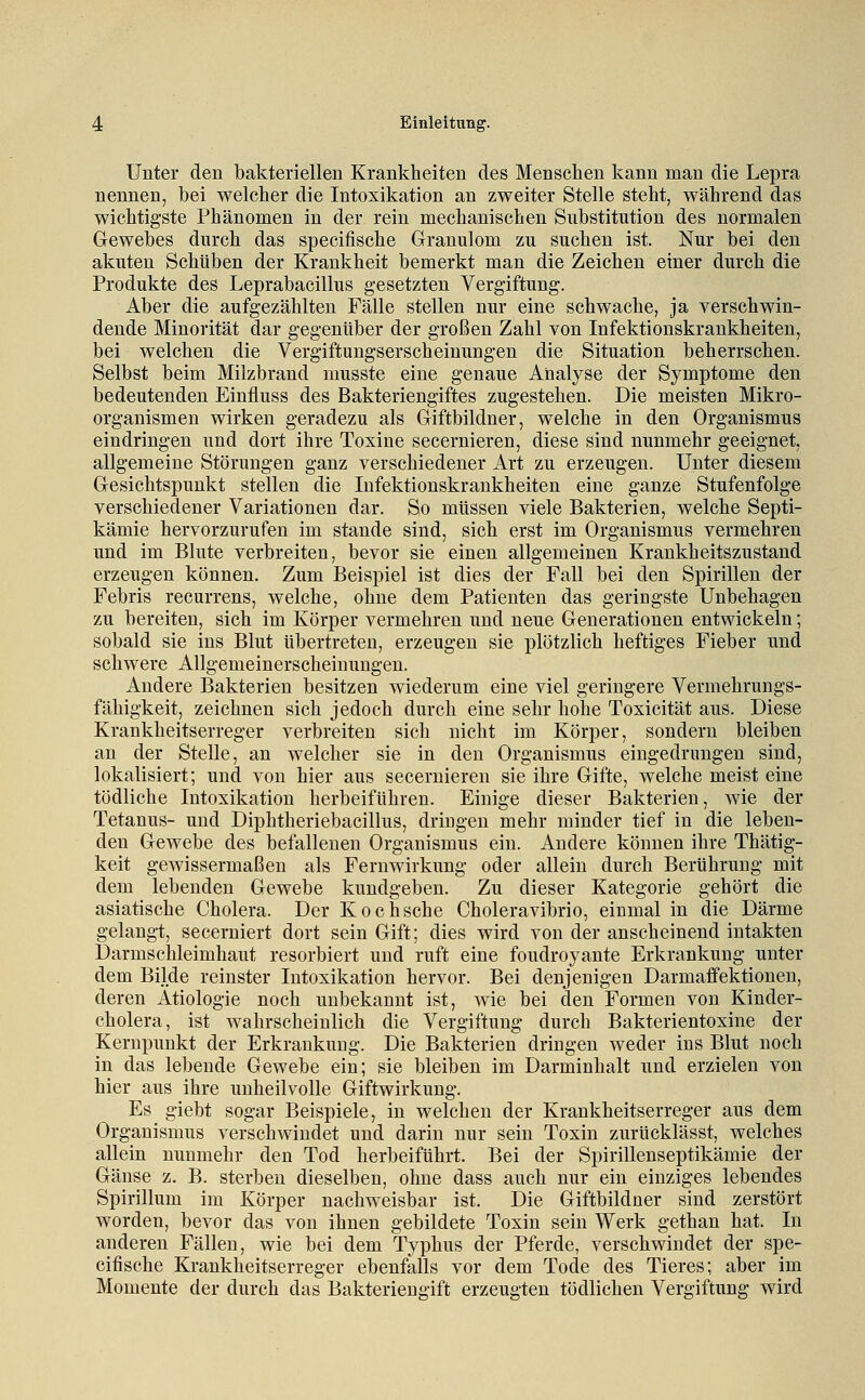 Unter den bakteriellen Krankheiten des Menschen kann man die Lepra nennen, bei welcher die Intoxikation an zweiter Stelle steht, während das wichtigste Phänomen in der rein mechanischen Substitution des normalen Gewebes durch das specifische Granulom zu suchen ist. Nur bei den akuten Schüben der Krankheit bemerkt man die Zeichen einer durch die Produkte des Leprabacillus gesetzten Vergiftung. Aber die aufgezählten Fälle stellen nur eine schwache, ja verschwin- dende Minorität dar gegenüber der großen Zahl von Infektionskrankheiten, bei welchen die Vergiftungserscheinungen die Situation beherrschen. Selbst beim Milzbrand musste eine genaue Analyse der Symptome den bedeutenden Einfluss des Bakteriengiftes zugestehen. Die meisten Mikro- organismen wirken geradezu als Giftbildner, welche in den Organismus eindringen und dort ihre Toxine secernieren, diese sind nunmehr geeignet, allgemeine Störungen ganz verschiedener Art zu erzeugen. Unter diesem Gesichtspunkt stellen die Infektionskrankheiten eine ganze Stufenfolge verschiedener Variationen dar. So müssen viele Bakterien, welche Septi- kämie hervorzurufen im stände sind, sich erst im Organismus vermehren und im Blute verbreiten, bevor sie einen allgemeinen Krankheitszustand erzeugen können. Zum Beispiel ist dies der Fall bei den Spirillen der Febris recurrens, welche, ohne dem Patienten das geringste Unbehagen zu bereiten, sich im Körper vermehren und neue Generationen entwickeln; sobald sie ins Blut übertreten, erzeugen sie plötzlich heftiges Fieber und schwere Allgemeinerscheinungen. Andere Bakterien besitzen wiederum eine viel geringere Vermehrungs- fähigkeit, zeichnen sich jedoch durch eine sehr hohe Toxicität aus. Diese Krankheitserreger verbreiten sich nicht im Körper, sondern bleiben an der Stelle, an welcher sie in den Organismus eingedrungen sind, lokalisiert; und von hier aus secernieren sie ihre Gifte, welche meist eine tödliche Intoxikation herbeiführen. Einige dieser Bakterien, wie der Tetanus- und Diphtheriebacillus, dringen mehr minder tief in die leben- den Gewebe des befallenen Organismus ein. Andere können ihre Thätig- keit gewissermaßen als Fernwirkung oder allein durch Berührung mit dem lebenden Gewebe kundgeben. Zu dieser Kategorie gehört die asiatische Cholera. Der Kochsche Choleravibrio, einmal in die Därme gelangt, secerniert dort sein Gift; dies wird von der anscheinend intakten Darmschleimhaut resorbiert und ruft eine foudroyante Erkrankung unter dem Bilde reinster Intoxikation hervor. Bei denjenigen Darmaifektionen, deren Ätiologie noch unbekannt ist, wie bei den Formen von Kinder- cholera, ist wahrscheinlich die Vergiftung durch Bakterientoxine der Kernpunkt der Erkrankung. Die Bakterien dringen weder ins Blut noch in das lebende Gewebe ein; sie bleiben im Darminhalt und erzielen von hier aus ihre unheilvolle Giftwirkung. Es giebt sogar Beispiele, in welchen der Krankheitserreger aus dem Organismus verschwindet und darin nur sein Toxin zurücklässt, welches allein nunmehr den Tod herbeiführt. Bei der Spirillenseptikämie der Gänse z. B. sterben dieselben, ohne dass auch nur ein einziges lebendes Spirillum im Körper nachweisbar ist. Die Giftbildner sind zerstört worden, bevor das von ihnen gebildete Toxin sein Werk gethan hat. In anderen Fällen, wie bei dem Typhus der Pferde, verschwindet der spe- cifische Krankheitserreger ebenfalls vor dem Tode des Tieres; aber im Momente der durch das Bakteriengift erzeugten tödlichen Vergiftung wird