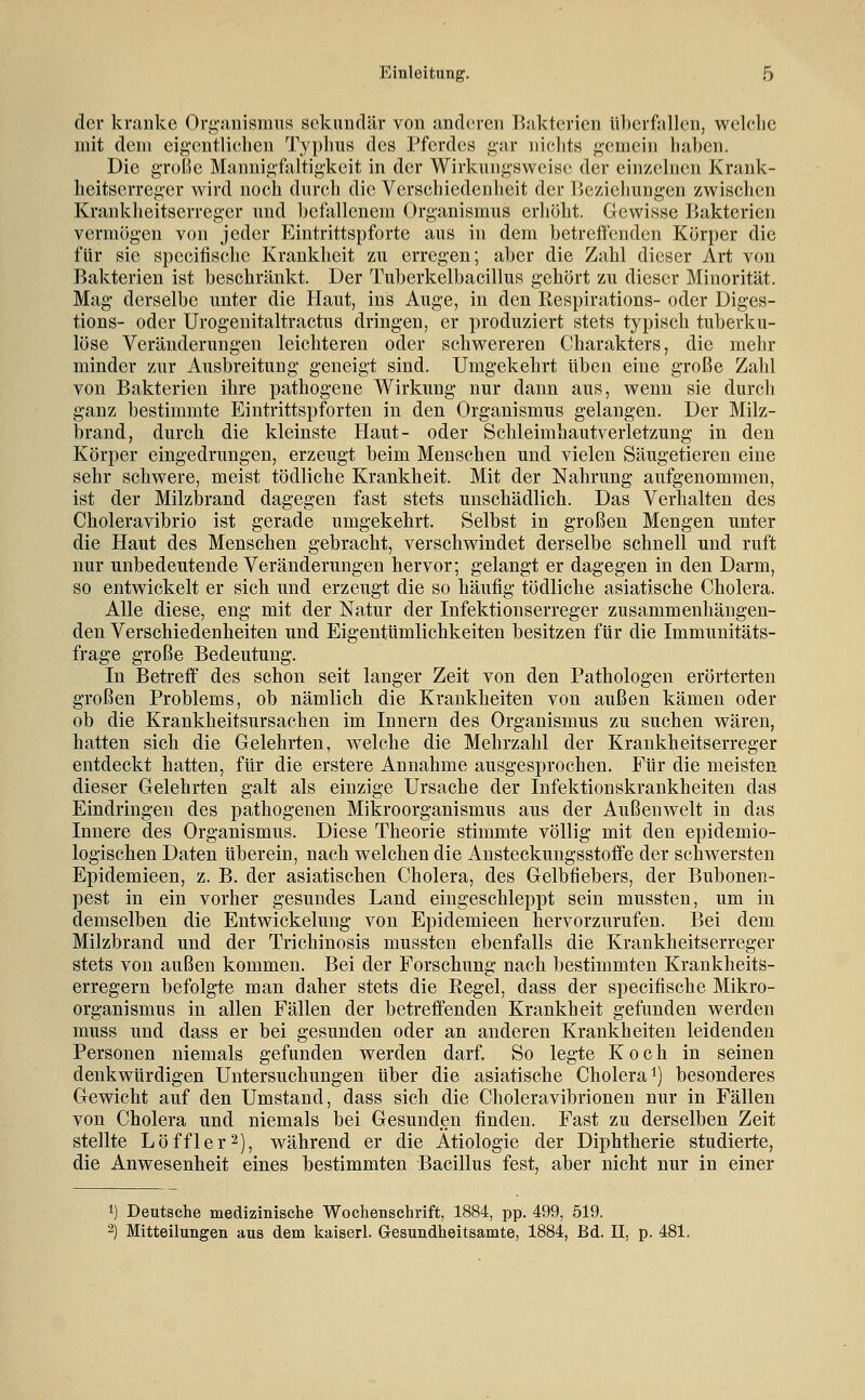 der kranke Orfi,-anismnR sekundär von and(!ren Bakterien überfallen, welclic mit dem eigentlichen Typhus des Pferdes gar iiielits gemein haben. Die g-roße Mannigfaltigkeit in der Wirkungsweise der einz(diien Krank- heitserreger wird noch durch die Verschiedenheit der ]>ezielmngen zwischen Krankheitserreger und befallenem Organismus erhöht. Gewisse Bakterien vermögen von jeder Eintrittspforte aus in dem betreffenden Körper die für sie specifische Krankheit zu erregen; aber die Zahl dieser Art von Bakterien ist beschränkt. Der Tuberkelbacillus gehört zu dieser Minorität. Mag derselbe unter die Haut, ins Ange, in den Respirations- oder Diges- tions- oder Urogenitaltractus dringen, er produziert stets typisch tuberku- löse Veränderungen leichteren oder schwereren Charakters, die mehr minder zur Ausbreitung geneigt sind. Umgekehrt üben eine große Zahl von Bakterien ihre pathogene Wirkung nur dann aus, wenn sie durch ganz bestimmte Eintrittspforten in den Organismus gelangen. Der Milz- brand, durch die kleinste Haut- oder Schleimhautverletzung in den Körper eingedrungen, erzeugt beim Menschen und vielen Säugetieren eine sehr schwere, meist tödliche Krankheit. Mit der Nahrung aufgenommen, ist der Milzbrand dagegen fast stets unschädlich. Das Verhalten des Choleravibrio ist gerade umgekehrt. Selbst in großen Mengen unter die Haut des Menschen gebracht, verschwindet derselbe schnell und ruft nur unbedeutende Veränderungen hervor; gelangt er dagegen in den Darm, so entwickelt er sich und erzeugt die so häufig tödliche asiatische Cholera. Alle diese, eng mit der Natur der Infektionserreger zusammenhängen- den Verschiedenheiten und Eigentümlichkeiten besitzen für die Immunitäts- frage große Bedeutung. In Betreff des schon seit langer Zeit von den Pathologen erörterten großen Problems, ob nämlich die Krankheiten von außen kämen oder ob die Krankheitsursachen im Innern des Organismus zu suchen wären, hatten sich die Gelehrten, welche die Mehrzahl der Krankheitserreger entdeckt hatten, für die erstere Annahme ausgesprochen. Für die meisten dieser Gelehrten galt als einzige Ursache der Infektionskrankheiten das Eindringen des pathogenen Mikroorganismus aus der Außenwelt in das Innere des Organismus. Diese Theorie stimmte völlig mit den epidemio- logischen Daten überein, nach welchen die Ansteckungsstoffe der schwersten Epidemieen, z. B. der asiatischen Cholera, des Gelbfiebers, der Bubonen- pest in ein vorher gesundes Land eingeschleppt sein mussten, um in demselben die Entwickeluug von Epidemieen hervorzurufen. Bei dem Milzbrand und der Trichinosis mussten ebenfalls die Krankheitserreger stets von außen kommen. Bei der Forschung nach bestimmten Krankheits- erregern befolgte man daher stets die Regel, dass der specifische Mikro- organismus in allen Fällen der betreffenden Krankheit gefunden werden muss und dass er bei gesunden oder an anderen Krankheiten leidenden Personen niemals gefunden werden darf. So legte Koch in seinen denkwürdigen Untersuchungen über die asiatische Cholera i) besonderes Gewicht auf den Umstand, dass sich die Choleravibrionen nur in Fällen von Cholera und niemals bei Gesunden finden. Fast zu derselben Zeit stellte Löffler^), während er die Ätiologie der Diphtherie studierte, die Anwesenheit eines bestimmten Bacillus fest, aber nicht nur in einer 1) Deutsche medizinische Wochenschrift, 1884, pp. 499, 519. 2) Mitteilungen aus dem kaiserl. Gesundheitsamte, 1884, Bd. II, p. 481.