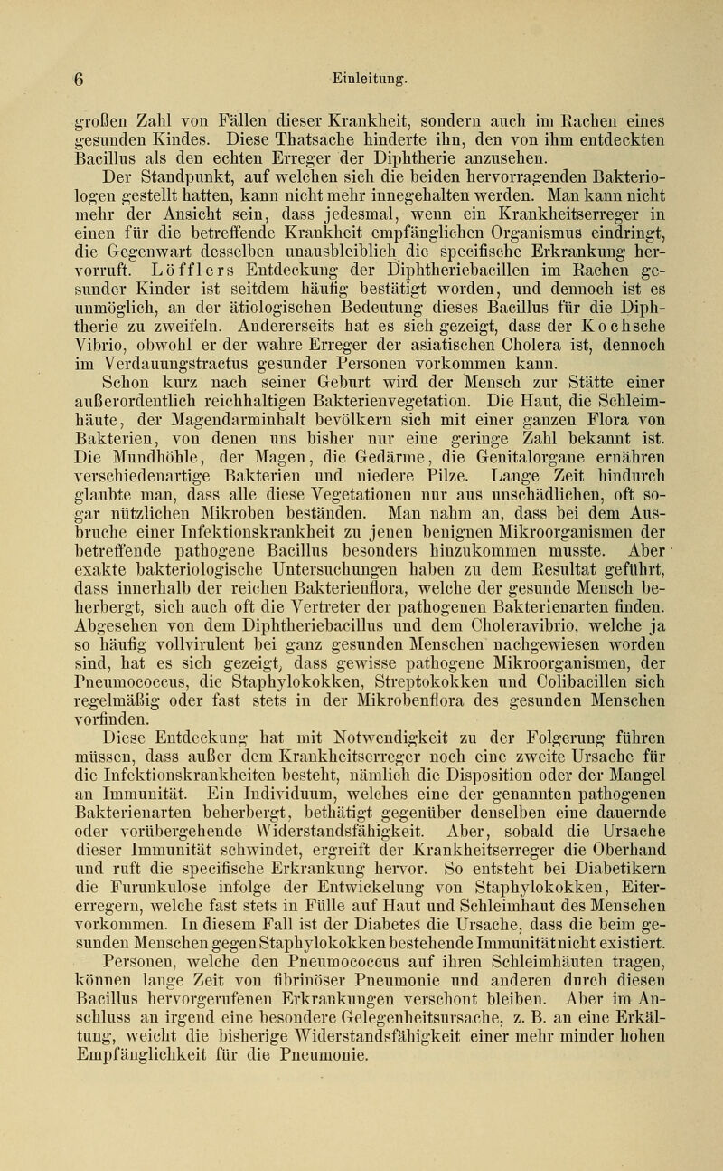 großen Zahl von Fällen dieser Krankheit, sondern anch im Rachen eines gesunden Kindes. Diese Thatsache hinderte ihn, den von ihm entdeckten Bacillus als den echten Erreger der Diphtherie anzusehen. Der Standpunkt, auf welchen sich die beiden hervorragenden Bakterio- logen gestellt hatten, kann nicht mehr innegehalten werden. Man kann nicht mehr der Ansicht sein, dass jedesmal, wenn ein Krankheitserreger in einen für die betreffende Krankheit empfänglichen Organismus eindringt, die Gegenwart desselben unausbleiblich die specifische Erkrankung her- vorruft. Löfflers Entdeckung der Eiiphtheriebacillen im Rachen ge- sunder Kinder ist seitdem häufig bestätigt worden, und dennoch ist es unmöglich, an der ätiologischen Bedeutung dieses Bacillus für die Diph- therie zu zweifeln. Andererseits hat es sich gezeigt, dass der Kochsche Vibrio, obwohl er der wahre Erreger der asiatischen Cholera ist, dennoch im Verdauungstractus gesunder Personen vorkommen kann. Schon kurz nach seiner Geburt wird der Mensch zur Stätte einer außerordentlich reichhaltigen Bakterienvegetation. Die Haut, die Schleim- häute, der Magendarminhalt bevölkern sich mit einer ganzen Flora von Bakterien, von denen uns bisher nur eine geringe Zahl bekannt ist. Die Mundhöhle, der Magen, die Gedärme, die Genitalorgane ernähren verschiedenartige Bakterien und niedere Pilze. Lange Zeit hindurch glaubte man, dass alle diese Vegetationen nur aus unschädlichen, oft so- gar nützlichen Mikroben beständen. Man nahm an, dass bei dem Aus- bruche einer Infektionskrankheit zu jenen benignen Mikroorganismen der betreffende pathogene Bacillus besonders hinzukommen musste. Aber exakte bakteriologische Untersuchungen haben zu dem Resultat geführt, dass innerhalb der reichen Bakterienflora, welche der gesunde Mensch be- herbergt, sich auch oft die Vertreter der pathogenen Bakterienarten finden. Abgesehen von dem Diphtheriebacillus und dem Choleravibrio, welche ja so häufig vollvirulent bei ganz gesunden Menschen nachgewiesen worden sind, hat es sich gezeigt; dass gewisse pathogene Mikroorganismen, der Pneumococcus, die Staphylokokken, Streptokokken und Colibacillen sich regelmäßig oder fast stets in der Mikrobenflora des gesunden Menschen vorfinden. Diese Entdeckung hat mit Notwendigkeit zu der Folgerung führen müssen, dass außer dem Krankheitserreger noch eine zweite Ursache für die Infektionskrankheiten besteht, nämlich die Disposition oder der Mangel an Immunität. Ein Individuum, welches eine der genannten pathogenen Bakterienarten beherbergt, bethätigt gegenüber denselben eine dauernde oder vorübergehende Widerstandsfähigkeit. Aber, sobald die Ursache dieser Immunität schwindet, ergreift der Krankheitserreger die Oberhand und ruft die specifische Erkrankung hervor. So entsteht bei Diabetikern die Furunkulose infolge der Entwickelung von Staphylokokken, Eiter- erregern, welche fast stets in Fülle auf Haut und Schleimhaut des Menschen vorkommen. In diesem Fall ist der Diabetes die Ursache, dass die beim ge- sunden Menschen gegen Staphylokokken bestehende Immunität nicht existiert. Personen, welche den Pneumococcus auf ihren Schleimhäuten tragen, können lange Zeit von fibrinöser Pneumonie und anderen durch diesen Bacillus hervorgerufenen Erkrankungen verschont bleiben. Aber im An- schluss an irgend eine besondere Gelegenheitsursache, z. B. an eine Erkäl- tung, weicht die bisherige Widerstandsfähigkeit einer mehr minder hohen Empfänglichkeit für die Pneumonie.