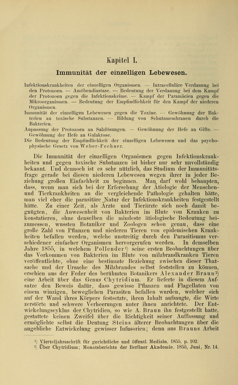 Immunität der einzelligen Lebewesen. Infektionskrankheiten der einzelligen Organismen. — Intracelluläre Verdauung bei den Protozoen. — Amöbendiastase. — Bedeutung der Verdauung bei dem Kampf der Protozoen gegen die Infektionskeime. — Kampf der Paramäcien gegen die Mikroorganismen. — Bedeutung der Empfindlichkeit für den Kampf der niederen Organismen. Immunität der einzelligen Lebewesen gegen die Toxine. — Gewöhnung der Bak- terien an toxische Substanzen. — Bildung von Schutzmembranen durch die Bakterien. Anpassung der Protozoen an Salzlösungen. — Gewöhnung der Hefe an Gifte. — Gewöhnung der Hefe an Galaktose. Die Bedeutung der Empfindlichkeit der einzelligen Lebewesen und das psycho- physische Gesetz von Weber-Fechuer. Die Immunität der einzeiligen Organismen gegen Infektionskrank- lieiten und gegen toxisclie Substanzen ist bisher nur sehr unvollständig bekannt. Und dennoch ist es sehr nützlich, das Studium der Immunitäts- frage gerade bei diesen niederen Lebewesen wegen ihrer in jeder Be- ziehung großen Einfachheit zu beginnen. Man. darf wohl behaupten, dass, wenn man sich bei der Erforschung der Ätiologie der Menschen- und Tierkrankheiten an die vergleichende Pathologie gehalten hätte, man viel eher die parasitäre .Natur der Infektionskrankheiten festgestellt hätte. Zu einer Zeit, als Ärzte und Tierärzte sich noch damit be- gnügten, die Anwesenheit von Bakterien im Blute von Kranken zu konstatieren, ohne denselben die mindeste ätiologische Bedeutung bei- zumessen, wussten Botaniker und Zoologen schon genau, dass eine große Zahl von Pflanzen und niederen Tieren von epidemischen Krank- heiten befallen werden, welche unstreitig durch den Parasitismus ver- schiedener einfacher Organismen hervorgerufen werden. In demselben Jahre 1855, in welchem Pollenderi) seine ersten Beobachtungen über das Vorkommen von Bakterien im Blute von milzbrandkranken Tieren veröfientlichte, ohne eine bestimmte Beziehung zwischen dieser That- sache und der Ursache des Milzbrandes selbst feststellen zu können, erschien aus der Feder des berühmten Botanikers Alexander Braun2) eine Arbeit über das Genus Chytridium. Er lieferte in diesem Auf- satze den Beweis dalür, dass gewisse Pflanzen und Flagellaten von einem winzigen, beweglichen Parasiten befallen wurden, welcher sich auf der Wand ihres Körpers festsetzte, ihren Inhalt aufsaugte, die Wirte zerstörte und schwere Verheerungen unter ihnen anrichtete. Der Ent- wickelungscyklus der Chytridien, so wie A. Braun ihn festgestellt hatte, gestattete keinen Zweifel über die Richtigkeit seiner Auffassung und ermöglichte selbst die Deutung Steins älterer Beobachtungen über die angebliche Entwickelung gewisser Infusorien; denn aus Brauns Arbeit 1) Vierteljahrsschrift für gerichtliche und öffentl. Medizin, 1855, p. 102. 2) Über Chytridium; Monatsberichte der Berliner Akademie, 1855, Juni, Nr. 14.