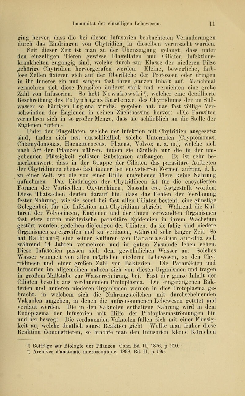 ging hervor, dass die bei diesen Infusorien bcohaeliteten Veränderungen durch das Eindringen von Chytridien, in dieselben verursacht wurden. Seit dieser Zeit ist man zu der Überzeugung gelangt, dass unter den einzelligen Tieren gev\^isse Phxgellaten und Ciliaten Infektions- krankheiten zugäugig sind, welche durch zur Klasse der niederen Pilze gehörige Chytridien liervorgerufen werden. Kleine, bewegliche, ftxrl)- lose Zellen fixieren sich auf der Oberfläche der Protozoen oder dringen in ihr Inneres ein und saugen fast ihren ganzen Inhalt auf. Manchmal vermehren sich diese Parasiten äußerst stark und vernichten eine groBc Zahl von Infusorien. So hebt Nowakowski^), welcher eine detaillierte Beschreibung des Polyphagus Euglenae, des Chytridiums der im Süß- wasser so häufigen Eugiena viridis, gegeben hat, das fast völlige Ver- schwinden der Euglenen in seinen Zuchtbassins hervor: »Die Parasiten vermehren sich in so großer Menge, dass sie schließlich an die Stelle der Euglenen treten.« Unter den Flagellaten, welche der Infektion mit Chytridien ausgesetzt sind, finden sich fast ausschließlich solche Unterarten (Cryptomonas, Chlamydomonas, Haematococcus, Phacus, Volvox u. a. m.), welche sich nach Art der Pflanzen nähren, indem sie nämlich nur die in der um- gebenden Flüssigkeit gelösten Substanzen aufsaugen. Es ist sehr be- merkenswert, dass in der Gruppe der Ciliaten das parasitäre Auftreten der Chytridineen ebenso fast immer bei encystierten Formen auftritt, d. h, zu einer Zeit, wo die von einer Hülle umgebenen Tiere keine Nahrung aufnehmen. Das Eindringen der Chytridineen ist für die encystierten Formen der Vorticellen, Oxytrichinen, Nassula etc. festgestellt worden. Diese Thatsachen deuten darauf hin, dass das Fehlen der Verdauung fester Nahrung, wie sie sonst bei fast allen Ciliaten besteht, eine günstige Gelegenheit für die Infektion mit Chytridium abgiebt. Während die Kul- turen der Volvocineen, Euglenen und der ihnen verwandten Organismen fast stets durch mörderische parasitäre Epidemien in ihrem Wachstum gestört werden, gedeihen diejenigen der Ciliaten, da sie fähig sind niedere Organismen zu ergreifen und zu verdauen, während sehr langer Zeit. So hat Balbiani^) eine seiner Kulturen von Paramaecium aurelia sich während 14 Jahren vermehren und in gutem Zustande leben sehen. Diese Infusorien passen sich dem gewöhnlichen Wasser an. Solches Wasser wimmelt von allen möglichen niederen Lebewesen, so den Chy- tridineen und einer großen Zahl von Bakterien. Die Paramäcieu und Infusorien im allgemeinen nähren sich von diesen Organismen und tragen in großem Maßstabe zur Wasserreinigung bei. Fast der ganze Inhalt der Ciliaten besteht aus verdauendem Protoplasma. Die eingefangenen Bak- terien und anderen niederen Organismen werden in dies Protoplasma ge- bracht, in welchem sich die Nahrungsteilchen mit durchscheinenden Vakuolen umgeben, in denen die aufgenommenen Lebewesen getötet und verdaut werden. Die in den Vakuolen enthaltene Nahrung wird in dem Endoplasma der Infusorien mit Hilfe der Protoplasmaströmungen hin und her bewegt. Die verdauenden Vakuolen füllen sich mit einer Flüssig- keit an, welche deutlich saure Reaktion giebt. Wollte man früher diese Reaktion demonstrieren, so brachte man den Infusorien kleine Körnchen 1) Beiträge zur Biologie der Pflanzen, Cohn Bd. II, 1876, p. 210. 2) Archives d'anatomie microscopique, 1898, Bd. II, p. 595.