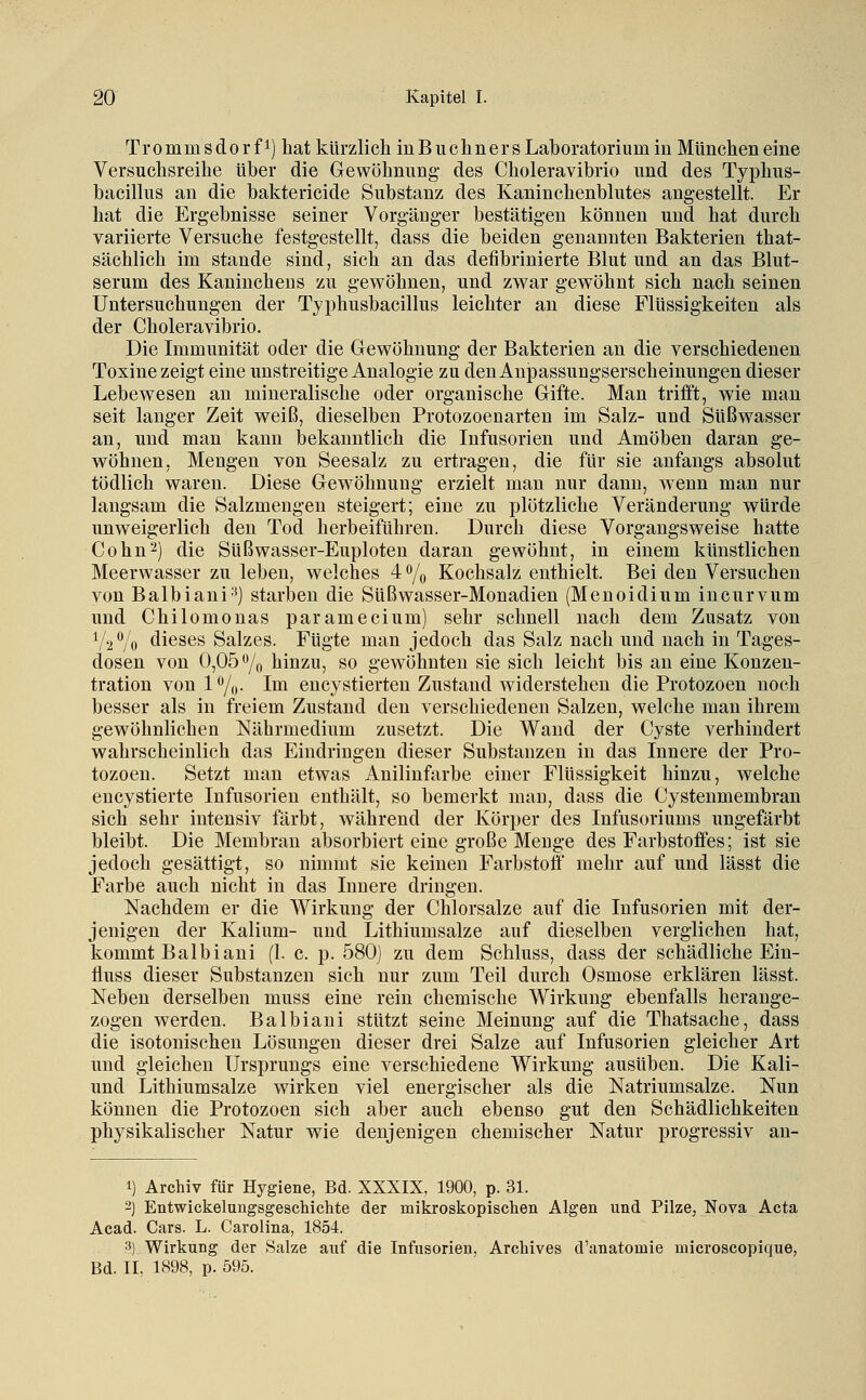 Trommsdorfi) hat kürzlich inBuchners Laboratorium in München eine Versuchsreihe über die Gewöhnung- des Choleravibrio und des Typhus- bacillus an die baktericide Substanz des Kaninchenblutes angestellt. Er hat die Ergebnisse seiner Vorgänger bestätigen können und hat durch variierte Versuche festgestellt, dass die beiden g;enanuten Bakterien that- sächlich im Stande sind, sich an das defibrinierte Blut und an das Blut- serum des Kaninchens zu gewöhnen, und zwar gewöhnt sich nach seinen Untersuchungen der Tjphusbacillus leichter an diese Flüssigkeiten als der Choleravibrio. Die Immunität oder die Gewöhnung der Bakterien an die verschiedenen Toxine zeigt eine imstreitige Analogie zu den Anpassungserscheinungen dieser Lebewesen au mineralische oder organische Gifte. Man trifft, wie man seit langer Zeit weiß, dieselben Protozoenarten im Salz- und Süßwasser an, und man kann bekanntlich die Infusorien und Amöben daran ge- wöhnen, Mengen von Seesalz zu ertragen, die für sie anfangs absolut tödlich waren. Diese Gewöhnung erzielt man nur dann, wenn man nur langsam die Salzmengen steigert; eine zu plötzliche Veränderung würde unweigerlich den Tod herbeiführen. Durch diese Vorgangsweise hatte Cohn^) die Süßwasser-Euploten daran gewöhnt, in einem künstlichen Meerwasser zu leben, welches 4 % Kochsalz enthielt. Bei den Versuchen von Balbiani^) starben die Süßwasser-Monadien (Menoidium incurvum und Chilomonas paramecium) sehr schnell nach dem Zusatz von V2V0 dieses Salzes. Fügte man jedoch das Salz nach und nach in Tages- dosen von 0,05 o/„ hinzu, so gewöhnten sie sich leicht bis an eine Konzen- tration vonl%. Im encystierteu Zustand widerstehen die Protozoen noch besser als in freiem Zustand den verschiedenen Salzen, welche man ihrem gewöhnlichen Nährmedium zusetzt. Die Wand der Cyste verhindert wahrscheinlich das Eindringen dieser Substanzen in das Innere der Pro- tozoen. Setzt man etwas Anilinfarbe einer Flüssigkeit hinzu, welche eucystierte Infusorien enthält, so bemerkt man, dass die Cystenmembran sich sehr intensiv färbt, während der Körper des Infusoriums ungefärbt bleibt. Die Membran absorbiert eine große Menge des Farbstoffes; ist sie jedoch gesättigt, so nimmt sie keinen Farbstoff mehr auf und lässt die Farbe auch nicht in das Innere dringen. Nachdem er die Wirkung der Chlorsalze auf die Infusorien mit der- jenigen der Kalium- und Lithiumsalze auf dieselben verglichen hat, kommt Balbiani (1. c. p. 580) zu dem Schluss, dass der schädliche Ein- fluss dieser Substanzen sich nur zum Teil durch Osmose erklären lässt. Neben derselben muss eine rein chemische Wirkung ebenfalls herange- zogen werden. Balbiani stützt seine Meinung auf die Thatsache, dass die isotonischen Lösungen dieser drei Salze auf Infusorien gleicher Art und gleichen Ursprungs eine verschiedene Wirkung ausüben. Die Kali- und Lithiumsalze wirken viel energischer als die Natriumsalze. Nun können die Protozoen sich aber auch ebenso gut den Schädlichkeiten physikalischer Natur wie denjenigen chemischer Natur progressiv an- 1) Archiv für Hygiene, Bd. XXXIX, 1900, p. 31. -] Entwickelungsgeschichte der mikroskopisclien Algen und Pilze, Nova Acta Acad. Cars. L. Carolina, 1854. 3) Wirkung der Salze auf die Infusorien, Archives d'anatomie microscopique, Bd. II. 1898, p. 595.