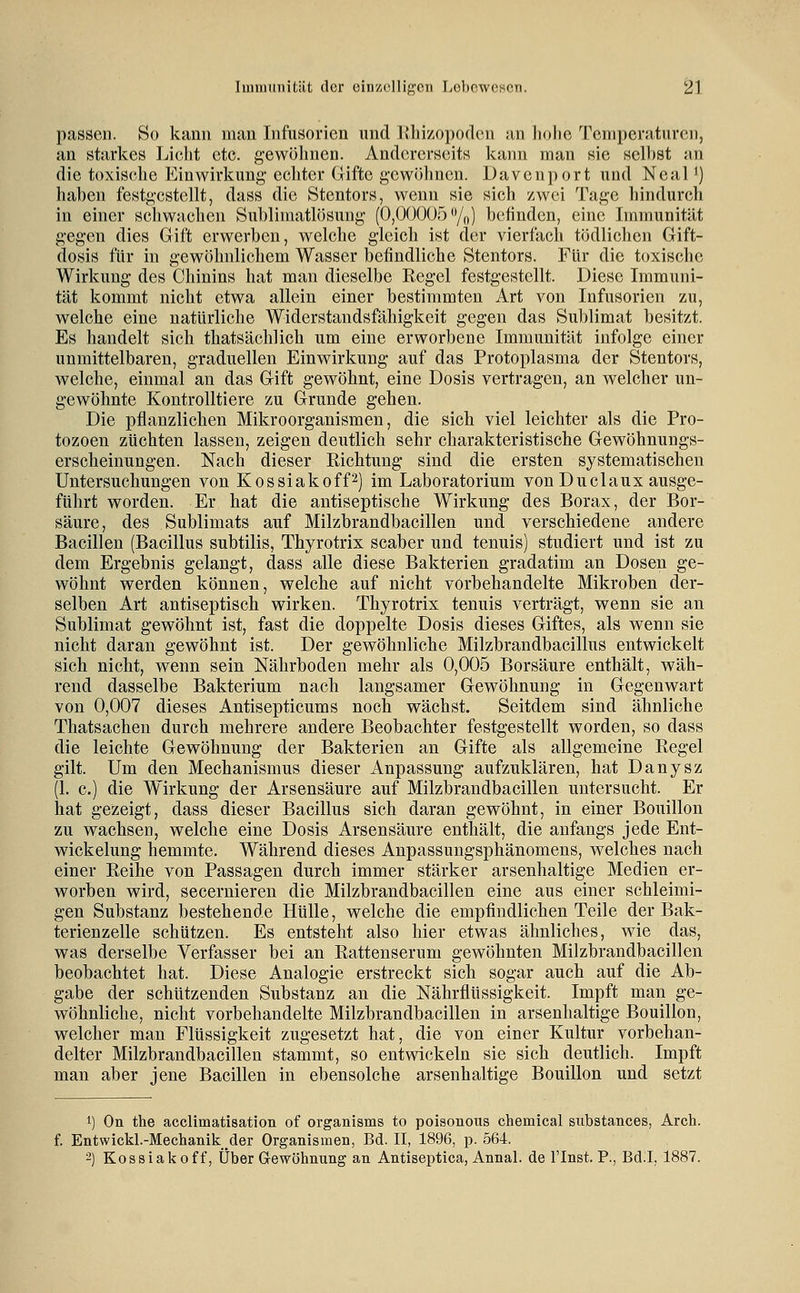 passen. So kann man Infusorien und llliizopoden an hohe Temperaturen, an starkes Licht etc. gewöhnen. AndorcrseitH kann man sie sell)St an die toxische Einwirkung echter Gifte gcwölmcn. Davcnport und Neal ^) haben festgestellt, dass die Stentors, wenn sie sich zwei Tage hindurch in einer schwachen Suhlimatlösung (0,00005%) befinden, eine Immunität gegen dies Gift erwerben, welche gleich ist der vierfach tödlichen Gift- dosis für in gewöhnlichem Wasser befindliche Stentors. Für die toxische Wirkung des Chinins hat man dieselbe Kegel festgestellt. Diese Immuni- tät kommt nicht etwa allein einer bestimmten Art von Infusorien zu, welche eine natürliche Widerstandsfähigkeit gegen das Sublimat besitzt. Es handelt sich thatsächlich um eine erworbene Immunität infolge einer unmittelbaren, graduellen Einwirkung auf das Protoplasma der Stentors, welche, einmal an das Gift gewöhnt, eine Dosis vertragen, an welcher un- gewohnte Kontrolltiere zu Grunde gehen. Die pflanzlichen Mikroorganismen, die sich viel leichter als die Pro- tozoen züchten lassen, zeigen deutlich sehr charakteristische Gewöhnungs- erscheinungen. Nach dieser Richtung sind die ersten systematischen Untersuchungen von Kossiakoff^) im Laboratorium von Duclaux ausge- führt worden. Er hat die antiseptische Wirkung des Borax, der Bor- säure, des Sublimats auf Milzbrandbacillen und verschiedene andere Bacillen (Bacillus subtilis, Thyrotrix scaber und tenuis) studiert und ist zu dem Ergebnis gelangt, dass alle diese Bakterien gradatim an Dosen ge- wöhnt werden können, welche auf nicht vorbehandelte Mikroben der- selben Art antiseptisch wirken. Thyrotrix tenuis verträgt, wenn sie an Sublimat gewöhnt ist, fast die doppelte Dosis dieses Giftes, als wenn sie nicht daran gewöhnt ist. Der gewöhnliche Milzbrandbacillus entwickelt sich nicht, wenn sein Nährboden mehr als 0,005 Borsäure enthält, wäh- rend dasselbe Bakterium nach langsamer Gewöhnung in Gegenwart von 0,007 dieses Antisepticums noch wächst. Seitdem sind ähnliche Thatsachen durch mehrere andere Beobachter festgestellt worden, so dass die leichte Gewöhnung der Bakterien an Gifte als allgemeine Regel gilt. Um den Mechanismus dieser Anpassung aufzuklären, hat Danysz (1. c.) die Wirkung der Arsensäure auf Milzbrandbacillen untersucht. Er hat gezeigt, dass dieser Bacillus sich daran gewöhnt, in einer Bouillon zu wachsen, welche eine Dosis Arsensäure enthält, die anfangs jede Ent- wickelung hemmte. Während dieses Anpassungsphänomens, welches nach einer Reihe von Passagen durch immer stärker arsenhaltige Medien er- worben wird, secernieren die Milzbrandbacillen eine aus einer schleimi- gen Substanz bestehende Hülle, welche die empfindlichen Teile der Bak- terienzelle schützen. Es entsteht also hier etwas ähnliches, wie das, was derselbe Verfasser bei an Rattenserum gewöhnten Milzbrandbacillen beobachtet hat. Diese Analogie erstreckt sich sogar auch auf die Ab- gabe der schützenden Substanz an die Nährflüssigkeit. Impft man ge- wöhnliche, nicht vorbehandelte Milzbrandbacillen in arsenhaltige Bouillon, welcher man Flüssigkeit zugesetzt hat, die von einer Kultur vorbehan- delter Milzbrandbacillen stammt, so entwickeln sie sich deutlich. Impft man aber jene Bacillen in ebensolche arsenhaltige Bouillon und setzt 1) On the acclimatisation of organisms to poisonous chemical substances, Arch. f. Entwickl.-Mechanik der Organismen, Bd. II, 1896, p. 564. -) Kossiakoff, Über Gewöhnung an Antiseptica, Annal. de Tlnst. P., Bd.I, 1887.