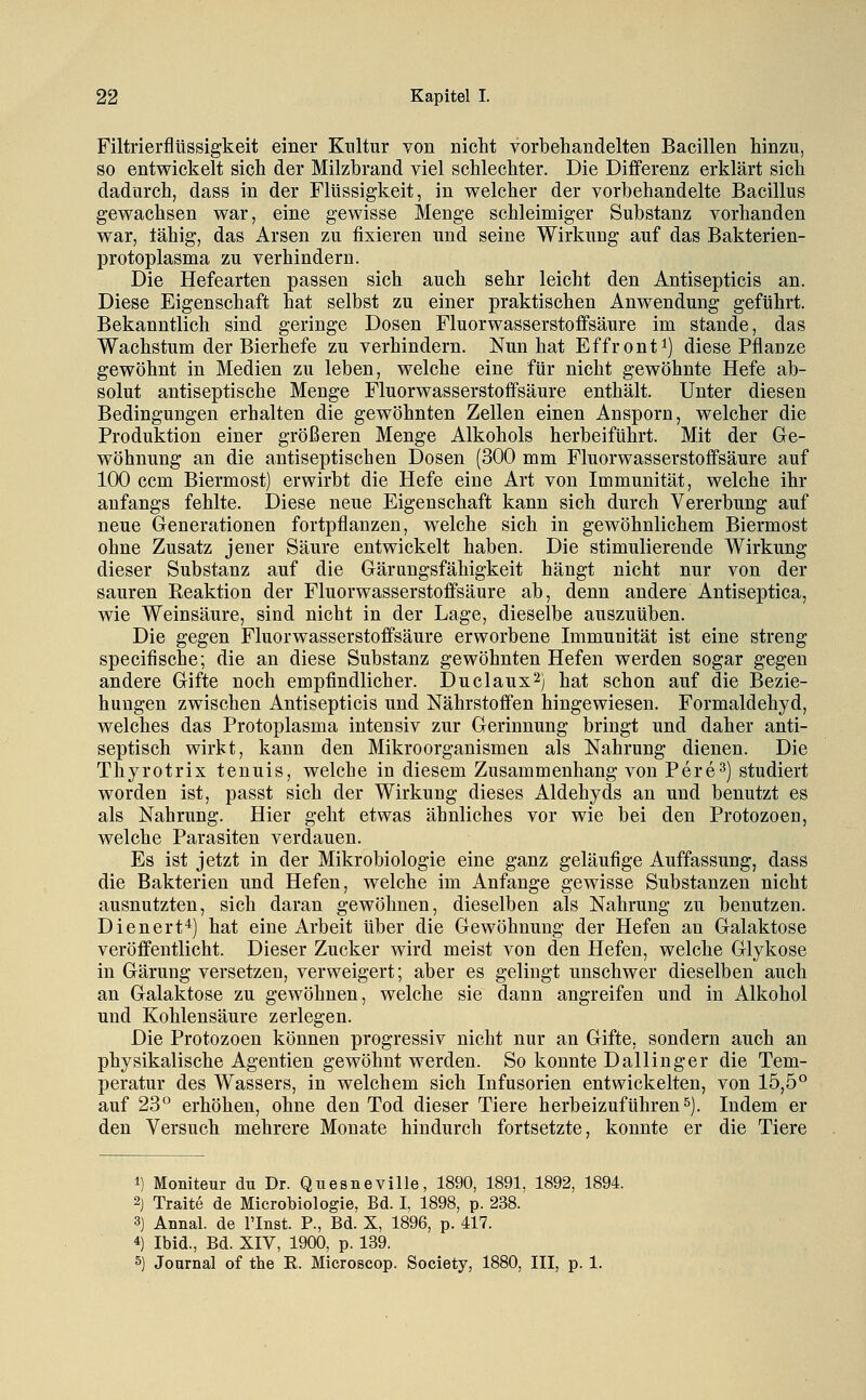 Filtrierflüssigkeit einer Kultur von nicht vorbehandelten Bacillen hinzu, so entwickelt sich der Milzbrand viel schlechter. Die Differenz erklärt sich dadurch, dass in der Flüssigkeit, in welcher der vorbehandelte Bacillus gewachsen war, eine gewisse Menge schleimiger Substanz vorhanden war, tähig, das Arsen zu fixieren und seine Wirkung auf das Bakterien- protoplasma zu verhindern. Die Hefearten passen sich auch sehr leicht den Antisepticis an. Diese Eigenschaft hat selbst zu einer praktischen Anwendung geführt. Bekanntlich sind geringe Dosen Fluorwasserstoffsäure im stände, das Wachstum der Bierhefe zu verhindern. Nun hat Effront^) diese Pflanze gewöhnt in Medien zu leben, welche eine für nicht gewöhnte Hefe ab- solut antiseptisehe Menge Fluorwasserstoffsäure enthält. Unter diesen Bedingungen erhalten die gewöhnten Zellen einen Ansporn, welcher die Produktion einer größeren Menge Alkohols herbeiführt. Mit der Ge- wöhnung an die antiseptischen Dosen (300 mm Fluorwasserstoffsäure auf 100 ccm Biermost) erwirbt die Hefe eine Art von Immunität, welche ihr anfangs fehlte. Diese neue Eigenschaft kann sich durch Vererbung auf neue Generationen fortpflanzen, welche sich in gewöhnlichem Biermost ohne Zusatz jener Säure entwickelt haben. Die stimulierende Wirkung dieser Substanz auf die Gärungsfähigkeit hängt nicht nur von der sauren Eeaktion der Fluorwasserstoffsäure ab, denn andere Antiseptica, wie Weinsäure, sind nicht in der Lage, dieselbe auszuüben. Die gegen Fluorwasserstoffsäure erworbene Immunität ist eine streng specifische; die an diese Substanz gewöhnten Hefen werden sogar gegen andere Gifte noch empfindlicher. Duclaux^) hat schon auf die Bezie- hungen zwischen Antisepticis und Nährstoffen hingewiesen. Formaldehyd, welches das Protoplasma intensiv zur Gerinnung bringt und daher anti- septisch wirkt, kann den Mikroorganismen als Nahrung dienen. Die Thyrotrix tenuis, welche in diesem Zusammenhang von Pere^) studiert worden ist, passt sich der Wirkung dieses Aldehyds an und benutzt es als Nahrung. Hier geht etwas ähnliches vor wie bei den Protozoen, welche Parasiten verdauen. Es ist jetzt in der Mikrobiologie eine ganz geläufige Auffassung, dass die Bakterien und Hefen, welche im Anfange gewisse Substanzen nicht ausnutzten, sich daran gewöhnen, dieselben als Nahrung zu benutzen. Dienert*) hat eine Arbeit über die Gewöhnung der Hefen an Galaktose veröffentlicht. Dieser Zucker wird meist von den Hefen, welche Glykose in Gärung versetzen, verweigert; aber es gelingt unschwer dieselben auch an Galaktose zu gewöhnen, welche sie dann angreifen und in Alkohol und Kohlensäure zerlegen. Die Protozoen können progressiv nicht nur an Gifte, sondern auch an physikalische Agentien gewöhnt werden. So konnte Dallinger die Tem- peratur des Wassers, in welchem sich Infusorien entwickelten, von 15,5° auf 23° erhöhen, ohne den Tod dieser Tiere herbeizuführens). Indem er den Versuch mehrere Monate hindurch fortsetzte, konnte er die Tiere 1) Moniteur du Dr. Qiiesneville, 1890, 1891, 1892, 1894. 2) Traite de Microbiologie, Bd. I, 1898, p. 238. 3) Annal. de l'Inst. P., Bd. X, 1896, p. 417. 4) Ibid., Bd. XIV, 1900, p. 139. 5) Journal of the R. Microscop. Society, 1880, III, p. 1.